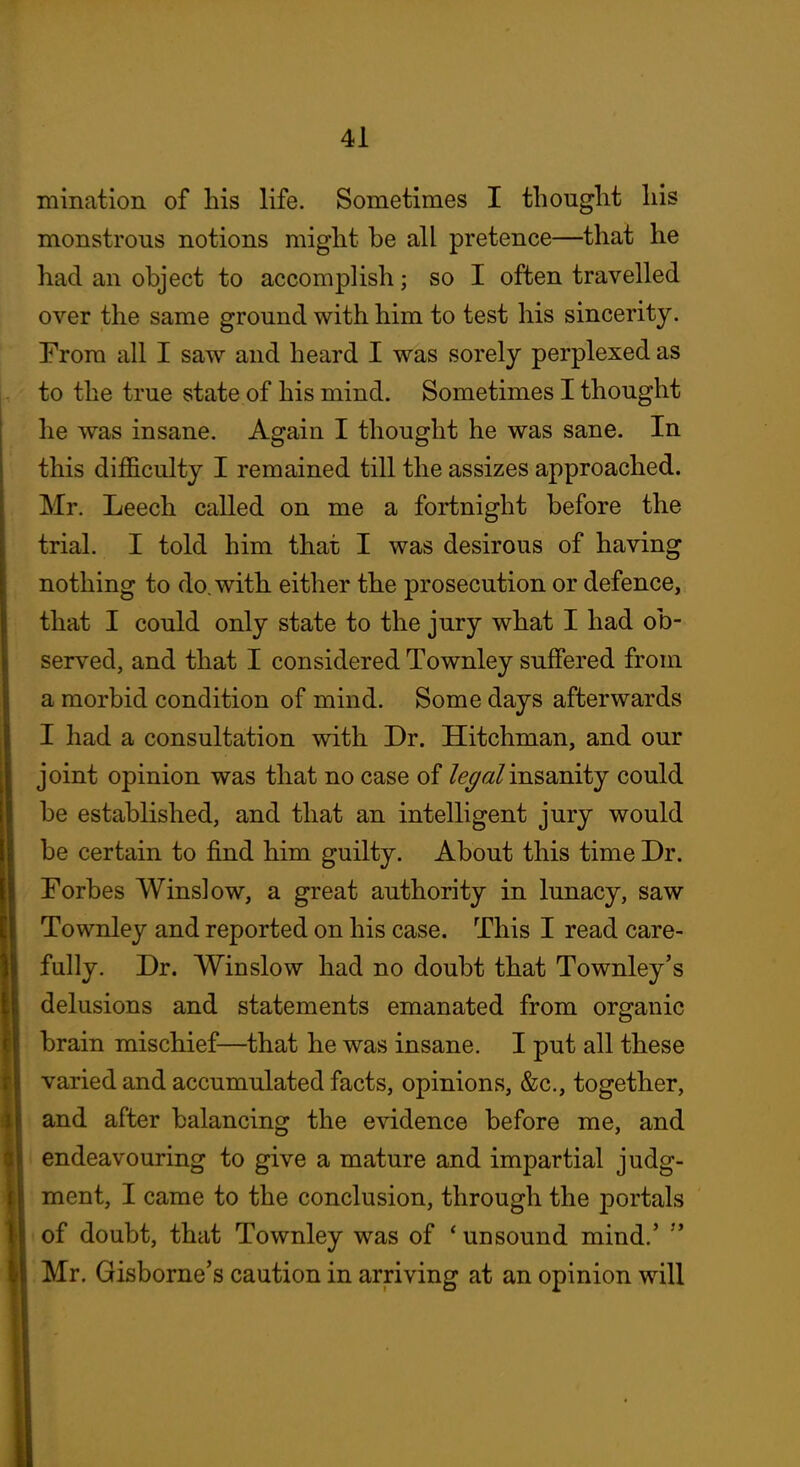 minatlon of his life. Sometimes I thought his monstrous notions might be all pretence—that he had an object to accomplish; so I often travelled over the same ground with him to test his sincerity. Trom all I saw and heard I was sorely perplexed as to the true state of his mind. Sometimes I thought he was insane. Again I thought he was sane. In this difficulty I remained till the assizes approached. Mr. Leech called on me a fortnight before the trial. I told him that I was desirous of having nothing to do. with either the prosecution or defence, that I could only state to the jury what I had ob- served, and that I considered Townley suffered from a morbid condition of mind. Some days afterwards I had a consultation with Dr. Hitchman, and our joint opinion was that no case of insanity could be established, and that an intelligent jury would be certain to find him guilty. About this time Dr. Forbes Winslow, a great authority in lunacy, saw Townley and reported on his case. This I read care- fully. Dr. Winslow had no doubt that Townley's delusions and statements emanated from organic brain mischief—that he was insane. I put all these varied and accumulated facts, opinions, &c., together, and after balancing the evidence before me, and 1 endeavouring to give a mature and impartial judg- ment, I came to the conclusion, through the portals < of doubt, that Townley was of * unsound mind.' '* Mr. Gisborne's caution in arriving at an opinion will