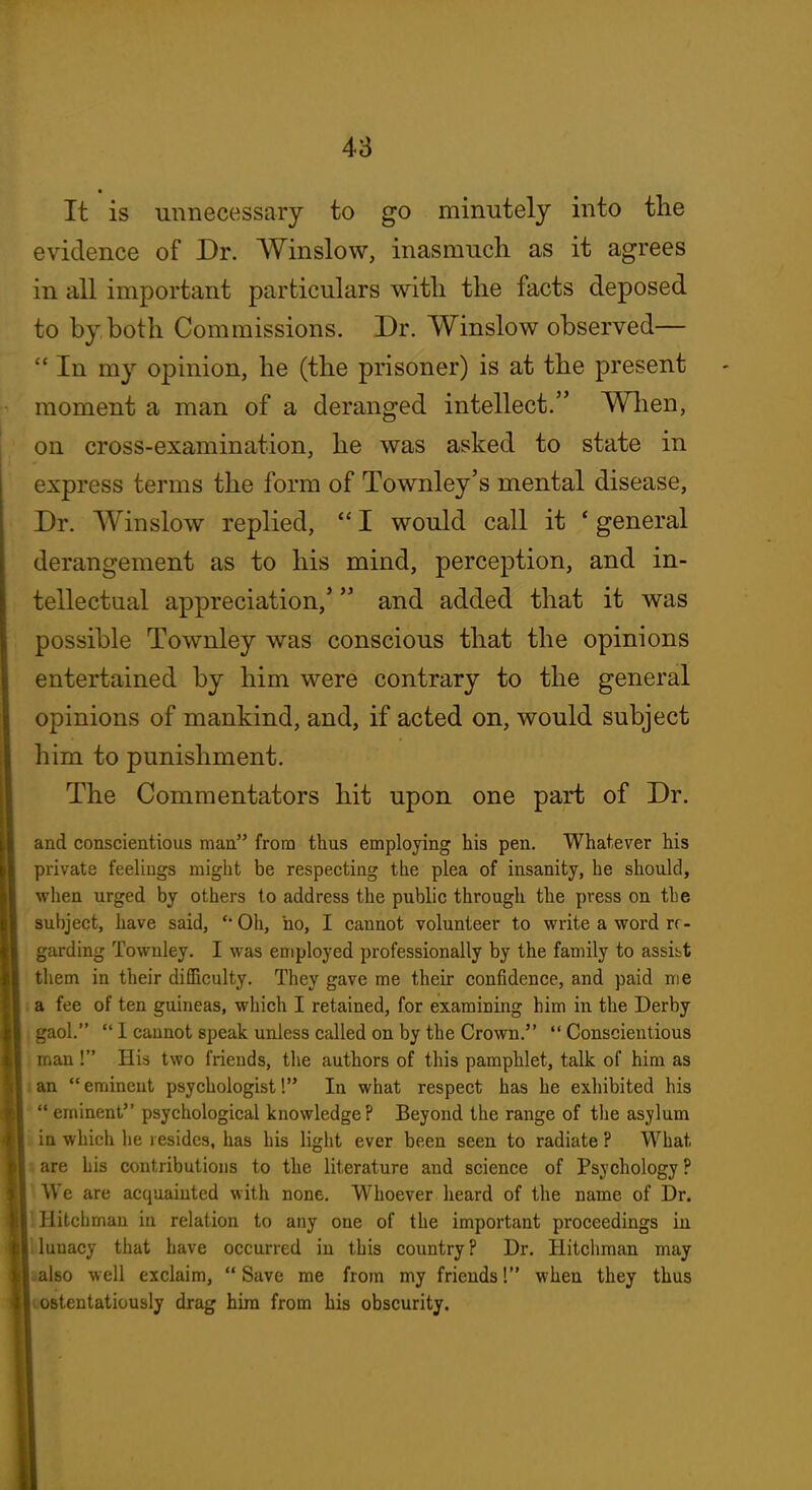 48 It is unnecessary to go minutely into tlie evidence of Dr. Winslow, inasmuch as it agrees in all important particulars with the facts deposed to by both Commissions. Dr. Winslow observed— '* In my opinion, he (the prisoner) is at the present moment a man of a deranged intellect. When, on cross-examination, he was asked to state in express terms the form of Townley's mental disease, Dr. Winslow replied, I would call it * general derangement as to his mind, perception, and in- tellectual appreciation,' and added that it was possible Townley was conscious that the opinions entertained by him were contrary to the general opinions of mankind, and, if acted on, would subject him to punishment. The Commentators hit upon one part of Dr. and conscientious man from thus employing his pen. Whatever his private feeliugs might be respecting the plea of insanity, he should, when urged by others to address the public through the press on the subject, have said, '* Oh, ho, I cannot volunteer to write a word re- garding Townley. I was employed professionally by the family to assist them in their difficulty. They gave me their confidence, and paid me } a fee of ten guineas, which I retained, for examining him in the Derby j gaol. 1 cannot speak unless called on by the Crown. Conscientious i man ! His two friends, the authors of this pamphlet, talk of him as lan eminent psychologist! In what respect has he exhibited his * eminent psychological knowledge? Beyond the range of the asylum ) in which he resides, has his light ever been seen to radiate ? What are his contributions to the literature and science of Psychology? We are acquainted with none. Whoever heard of the name of Dr. Hitclimau in relation to any one of the important proceedings in lunacy that have occurred in this country? Dr. Hitchraan may also well exclaim, Save me from my friends! when they thus ostentatiously drag him from his obscurity.