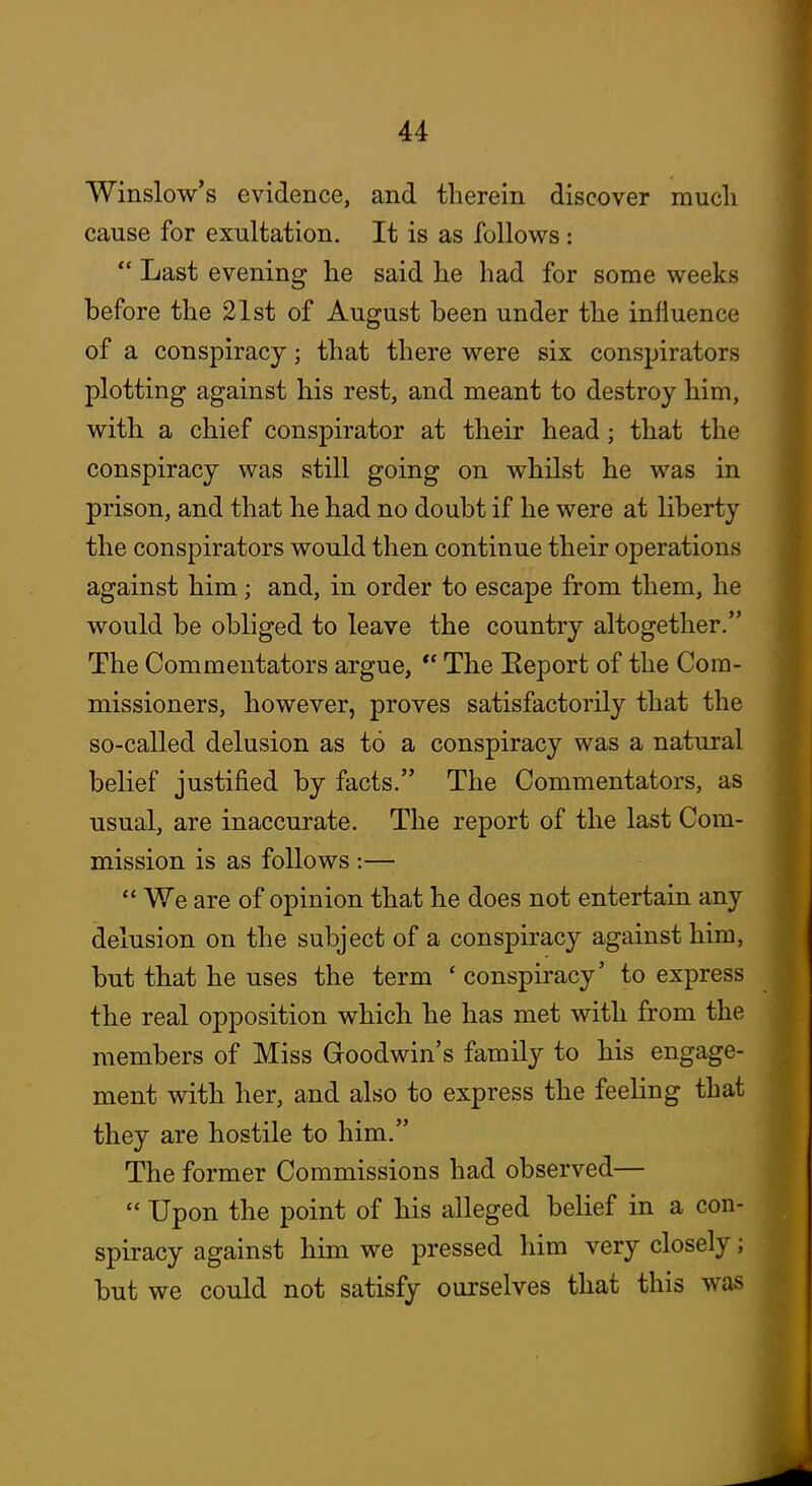 Winslow's evidence, and therein discover much cause for exultation. It is as follows: Last evening he said he had for some weeks before the 21st of August been under the influence of a conspiracy; that there were six conspirators plotting against his rest, and meant to destroy him, with a chief conspirator at their head; that the conspiracy was still going on whilst he was in prison, and that he had no doubt if he were at liberty the conspirators would then continue their operations against him; and, in order to escape from them, he would be obliged to leave the country altogether. The Commentators argue, The Eeport of the Com- missioners, however, proves satisfactorily that the so-called delusion as to a conspiracy was a natural belief justified by facts. The Commentators, as usual, are inaccurate. The report of the last Com- mission is as follows :— We are of opinion that he does not entertain any delusion on the subject of a conspiracy against him, but that he uses the term ' conspiracy' to express the real opposition which he has met with from the members of Miss Goodwin's family to his engage- ment with her, and also to express the feeling that they are hostile to him. The former Commissions had observed— Upon the point of his alleged belief in a con- spiracy against him we pressed him very closely; but we could not satisfy ourselves that this was