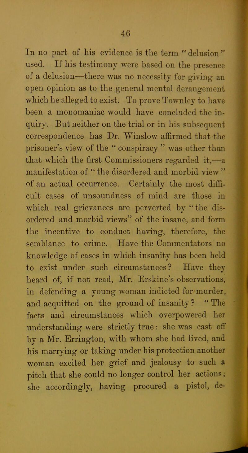 In no part of his evidence is the term  delusion  used. If his testimony were based on the presence of a delusion—there was no necessity for giving an open opinion as to the general mental derangement which he alleged to exist. To prove Townley to liave been a monomaniac would have concluded the in- quiry. But neither on the trial or in his subsequent correspondence has Dr. Winslow affirmed that the prisoner's view of the  conspiracy  was other than that which, the first Commissioners regarded it,—a manifestation of  the disordered and morbid view  of an actual occurrence. Certainly the most diffi- cult cases of unsoundness of mind are those in which real grievances are pervei*ted by the dis- ordered and morbid views of the insane, and form the incentive to conduct ha\dng, therefore, the semblance to crime. Have the Commentators no knowledge of cases in which insanity has been held to exist under such circumstances? Have they heard of, if not read, Mr. Erskine's observations, in defending a young woman indicted for murder, and acquitted on the ground of insanity ?  The facts and circumstances which overpowered her understanding were strictly true: she was cast off by a Mr. Errington, with whom she had lived, and his marrying or taking under his protection another woman excited her grief and jealousy to such a pitch that she could no longer control her actions; she accordingly, having procured a pistol, de-