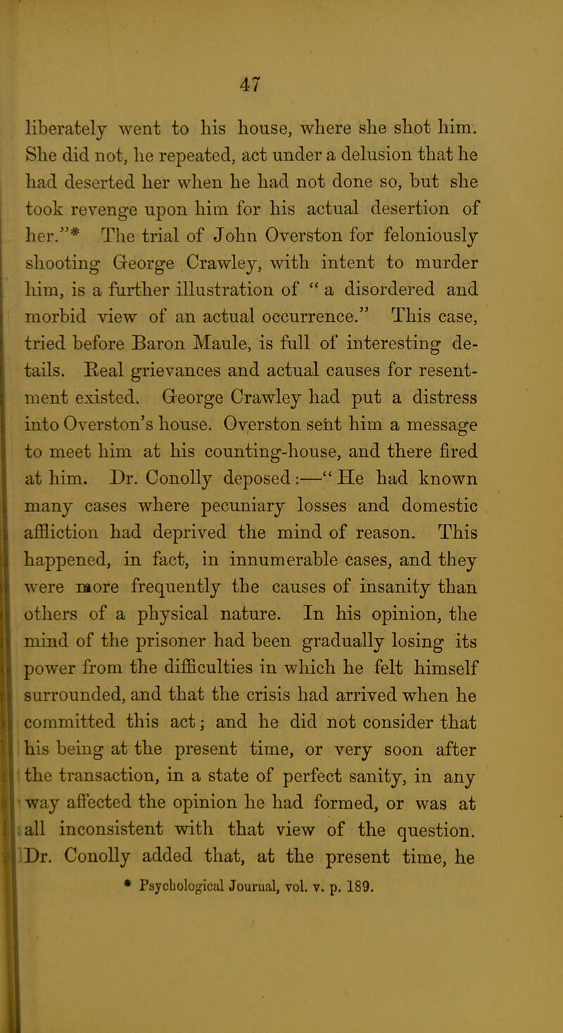 liberately went to his house, where she shot him. She did not, he repeated, act under a delusion that he had deserted her when he had not done so, but she took revenge upon him for his actual desertion of her.* The trial of John Overston for feloniously shooting George Crawley, with intent to murder him, is a further illustration of a disordered and morbid view of an actual occurrence. This case, tried before Baron Maule, is full of interesting de- tails. Real grievances and actual causes for resent- ment existed. Greorge Crawley had put a distress into Overston's house. Overston sent him a message to meet him at his counting-house, and there fired at him. Dr. Conolly deposed:— He had known many cases where pecuniary losses and domestic affliction had deprived the mind of reason. This happened, in fact, in innumerable cases, and they were ntore frequently the causes of insanity than others of a physical nature. In his opinion, the mind of the prisoner had been gradually losing its power from the difficulties in which he felt himself surrounded, and that the crisis had arrived when he committed this act; and he did not consider that his being at the present time, or very soon after the transaction, in a state of perfect sanity, in any way affected the opinion he had formed, or was at all inconsistent with that view of the question. IDr. Conolly added that, at the present time, he Psychological Journal, vol. v. p. 189.