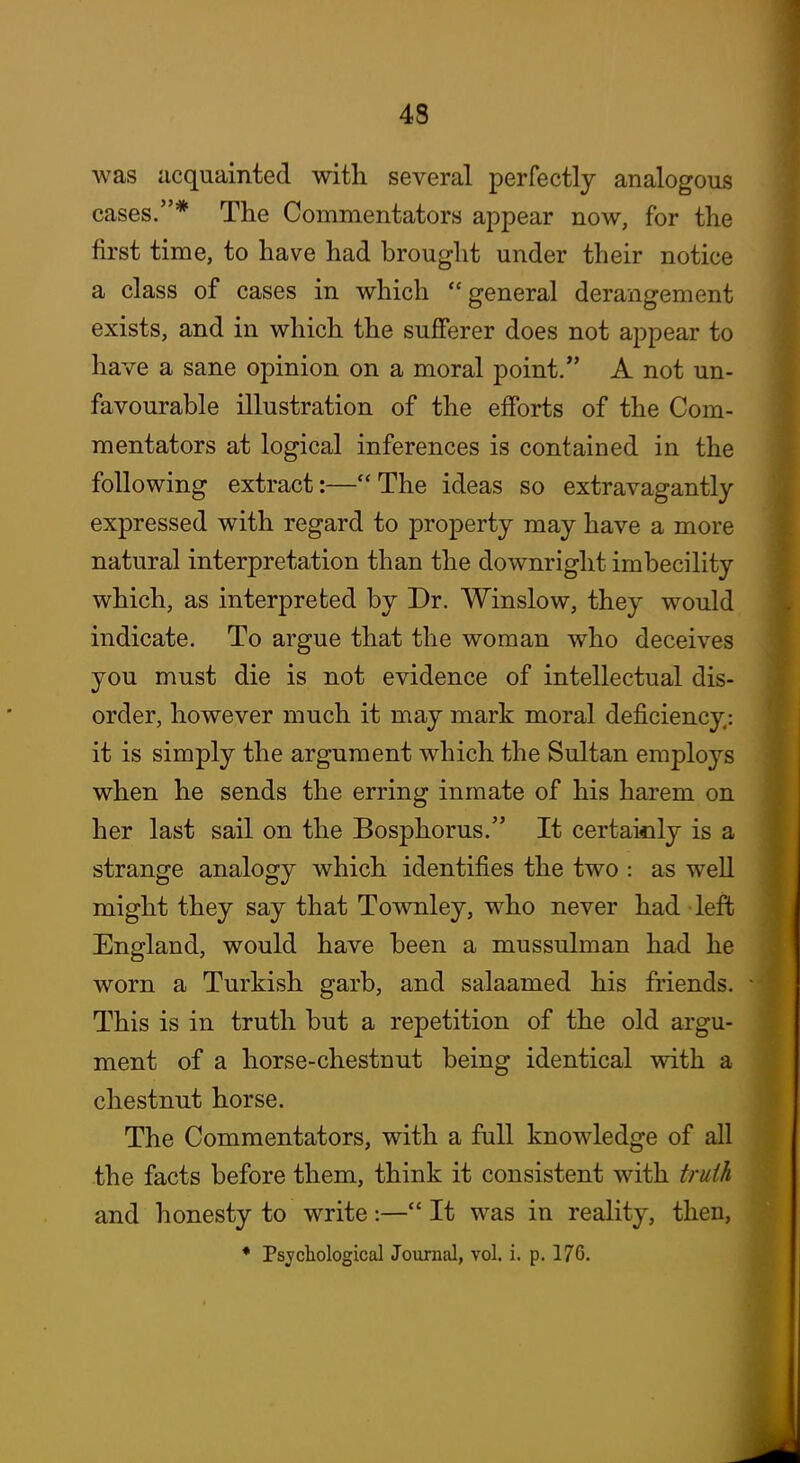 was acquainted with several perfectly analogous cases.* The Commentators appear now, for the first time, to have had brought under their notice a class of cases in which general derangement exists, and in which the sufferer does not appear to have a sane opinion on a moral point. A not un- favourable illustration of the efforts of the Com- mentators at logical inferences is contained in the following extract:—The ideas so extravagantly expressed with regard to property may have a more natural interpretation than the downright imbecility which, as interpreted by Dr. Winslow, they would indicate. To argue that the woman who deceives you must die is not evidence of intellectual dis- order, however much it may mark moral deficiency: it is simply the argument which the Sultan employs when he sends the erring inmate of his harem on her last sail on the Bosphorus. It certaioly is a strange analogy which identifies the two : as well might they say that Townley, who never had left England, would have been a mussulman had he worn a Turkish garb, and salaamed his friends. This is in truth but a repetition of the old argu- ment of a horse-chestnut being identical with a chestnut horse. The Commentators, with a full knowledge of all the facts before them, think it consistent with truili and honesty to write:— It was in reality, then,