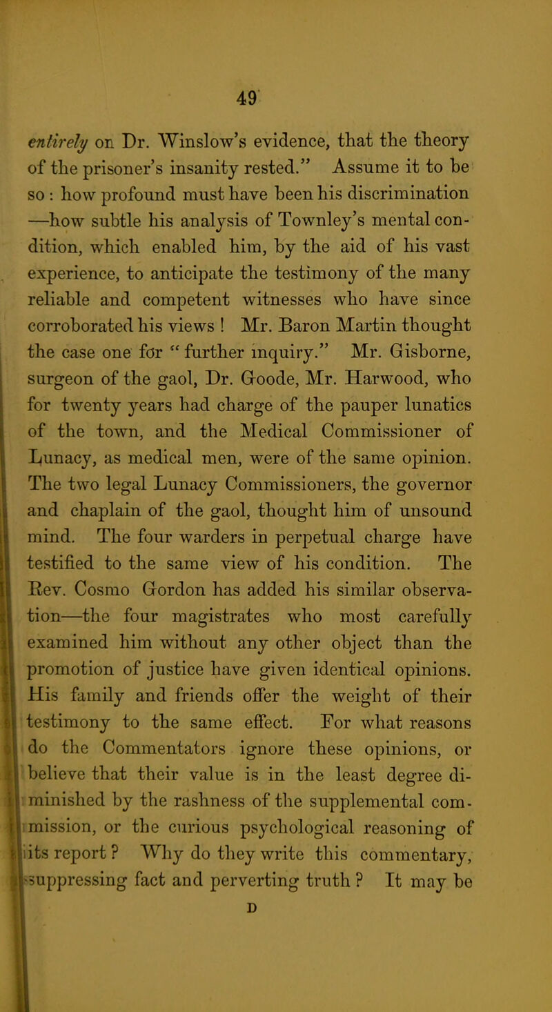 entirely on Dr. Winslow's evidence, that tlie theory of the prisoner's insanity rested. Assume it to be so : how profound must have been his discrimination —how subtle his analysis of Townley's mental con- dition, which enabled him, by the aid of his vast experience, to anticipate the testimony of the many reliable and competent witnesses who have since corroborated his views ! Mr. Baron Martin thought the case one for  further inquiry. Mr. Gisborne, surgeon of the gaol, Dr. Groode, Mr. Harwood, who for twenty years had charge of the pauper lunatics of the town, and the Medical Commissioner of Lunacy, as medical men, were of the same opinion. The two legal Lunacy Commissioners, the governor and chaplain of the gaol, thought him of unsound mind. The four warders in perpetual charge have testified to the same view of his condition. The Rev. Cosmo Grordon has added his similar observa- tion—the four magistrates who most carefully examined him without any other object than the promotion of justice have given identical opinions. His family and friends ofier the weight of their I testimony to the same effect. For what reasons do the Commentators ignore these opinions, or believe that their value is in the least degree di- minished by the rashness of the supplemental com- mission, or the curious psychological reasoning of its report ? Why do they write this commentary, -suppressing fact and perverting truth ? It may be D