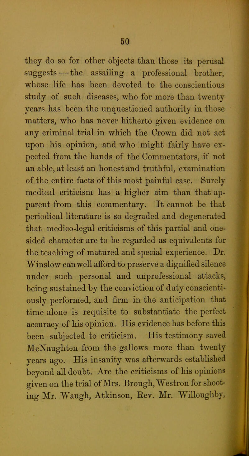 they do so for other objects than those its perusal suggests—the assailing a professional brother, whose life has been devoted to the conscientious study of such diseases, who for more than twenty years has been the unquestioned authority in those matters, who has never hitherto given evidence on any criminal trial in which the Crown did not act upon his opinion, and who might fairly have ex- pected from the hands of the Commentators, if not an able, at least an honest and truthful, examination of the entire facts of this most painful case. Surely medical criticism has a higher aim than that ap- parent from this commentary. It cannot be that periodical literature is so degraded and degenerated that medico-legal criticisms of this partial and one- sided character are to be regarded as equivalents for the teaching of matured and special experience. Dr. Winslow can well afford to preserve a dignified silence under such personal and unprofessional attacks, being sustained by the conviction of duty conscienti- ously performed, and firm in the anticipation that time alone is requisite to substantiate the perfect accuracy of his opinion. His evidence has before this been subjected to criticism. His testimony saved McNaughten from the gallows more than twenty years ago. His insanity was afterwards estabhshed beyond all doubt. Are the criticisms of his opinions given on the trial of Mrs. Brough, Westron for shoot- ing Mr. Waugh, Atkinson, Eev. Mr. Willoughby,