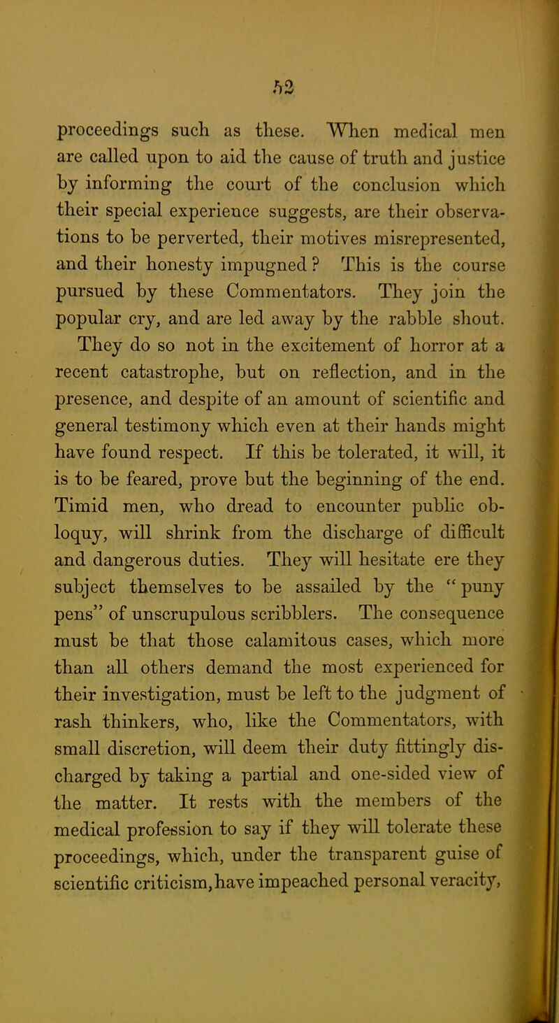 proceedings such as these. When medical men are called upon to aid the cause of truth and justice by informing the court of the conclusion which their special experience suggests, are their observa- tions to be perverted, their motives misrepresented, and their honesty impugned ? This is the course pursued by these Commentators. They join the popular cry, and are led away by the rabble shout. They do so not in the excitement of horror at a recent catastrophe, but on reflection, and in the presence, and despite of an amount of scientific and general testimony which even at their hands might have found respect. If this be tolerated, it will, it is to be feared, prove but the beginning of the end. Timid men, who dread to encounter public ob- loquy, will shrink from the discharge of difficult and dangerous duties. They will hesitate ere they subject themselves to be assailed by the  puny pens of unscrupulous scribblers. The consequence must be that those calamitous cases, which more than all others demand the most experienced for their investigation, must be left to the judgment of rash thinkers, who, like the Commentators, with small discretion, will deem their duty fittingly dis- charged by taking a partial and one-sided view of the matter. It rests with the members of the medical profession to say if they will tolerate these proceedings, which, under the transparent guise of scientific criticism, have impeached personal veracity,