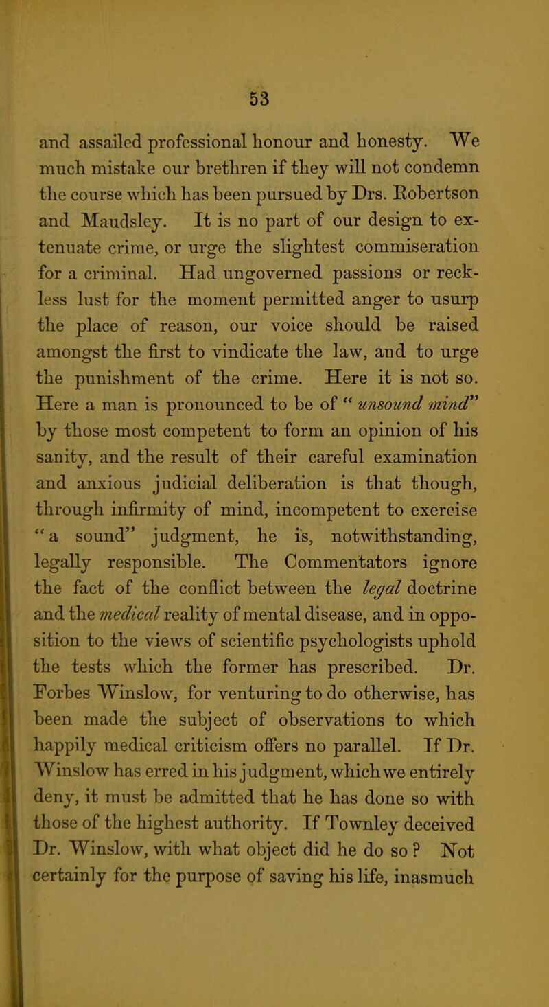 and assailed professional honour and honesty. We much mistake our brethren if they will not condemn the course which has been pursued by Drs. Kobertson and Maudsley. It is no part of our design to ex- tenuate crime, or urge the slightest commiseration for a criminal. Had ungoverned passions or reck- less lust for the moment permitted anger to usurp the place of reason, our voice should be raised amongst the first to vindicate the law, and to urge the punishment of the crime. Here it is not so. Here a man is pronounced to be of  unsound mind by those most competent to form an opinion of his sanity, and the result of their careful examination and anxious judicial deliberation is tha,t though, through infirmity of mind, incompetent to exercise  a sound judgment, he is, notwithstanding, legally responsible. The Commentators ignore the fact of the conflict between the le^al doctrine and the medical reality of mental disease, and in oppo- sition to the views of scientific psychologists uphold the tests which the former has prescribed. Dr. Forbes Winslow, for venturing to do otherwise, has been made the subject of observations to which happily medical criticism offers no parallel. If Dr. VVinslow has erred in his judgment, which we entirely deny, it must be admitted that he has done so with those of the highest authority. If Townley deceived Dr. Winslow, with what object did he do so ? Not certainly for the purpose of saving his life, inasmuch