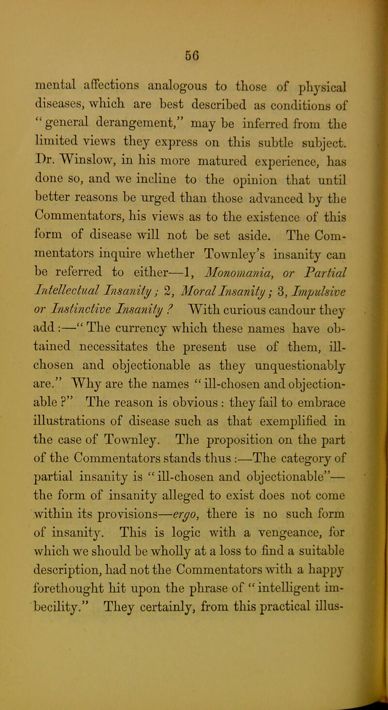 mental affections analogous to those of phj^sical diseases, which are best described as conditions of general derangement, may be inferred from the limited views they express on this subtle subject. Dr. Winslow, in his more matured experience, has done so, and we incline to the opinion that until better reasons be urged than those advanced by the Commentators, his views as to the existence of this form of disease will not be set aside. The Com- mentators inquire whether Townley's insanity can be referred to either—1, Monomania, or Partial Intellectual Insanity ; 2, Moral Insanity ; Impulsive or Instinctive Insanity ? With curious candour they add:— The currency which these names have ob- tained necessitates the present use of them, ill- chosen and objectionable as they unquestionably are. Why are the names  ill-chosen and objection- able ? The reason is obvious : they fail to embrace illustrations of disease such as that exemplified in the case of Townley. The proposition on the part of the Commentators stands thus:—The category of partial insanity is  ill-chosen and objectionable— the form of insanity alleged to exist does not come within its provisions—ergo, there is no such form of insanity. This is logic with a vengeance, for which we should be wholly at a loss to find a suitable description, had not the Commentators with a happy forethought hit upon the phrase of  intelligent im- becility. They certainly, from this practical illus-