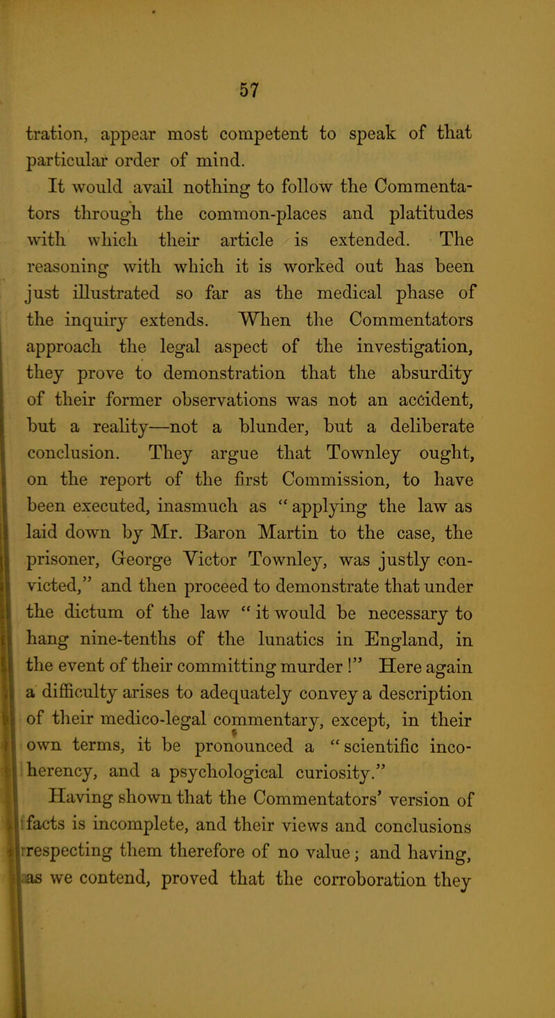 tration, appear most competent to speak of that particular order of mind. It would avail nothing to follow the Commenta- tors through the common-places and platitudes with which their article is extended. The reasoning with which it is worked out has been just illustrated so far as the medical phase of the inquiry extends. When the Commentators approach the legal aspect of the investigation, they prove to demonstration that the absurdity of their former observations was not an accident, but a reality—not a blunder, but a deliberate conclusion. They argue that Townley ought, on the report of the first Commission, to have been executed, inasmuch as  applying the law as laid down by Mr. Baron Martin to the case, the prisoner, George Victor Townley, was justly con- victed, and then proceed to demonstrate that under the dictum of the law  it would be necessary to hang nine-tenths of the lunatics in England, in the event of their committing murder ! Here again a difficulty arises to adequately convey a description . of their medico-legal commentary, except, in their t own terms, it be pronounced a  scientific inco- Iherency, and a psychological curiosity. Having shown that the Commentators' version of facts is incomplete, and their views and conclusions respecting them therefore of no value; and having, as we contend, proved that the corroboration they