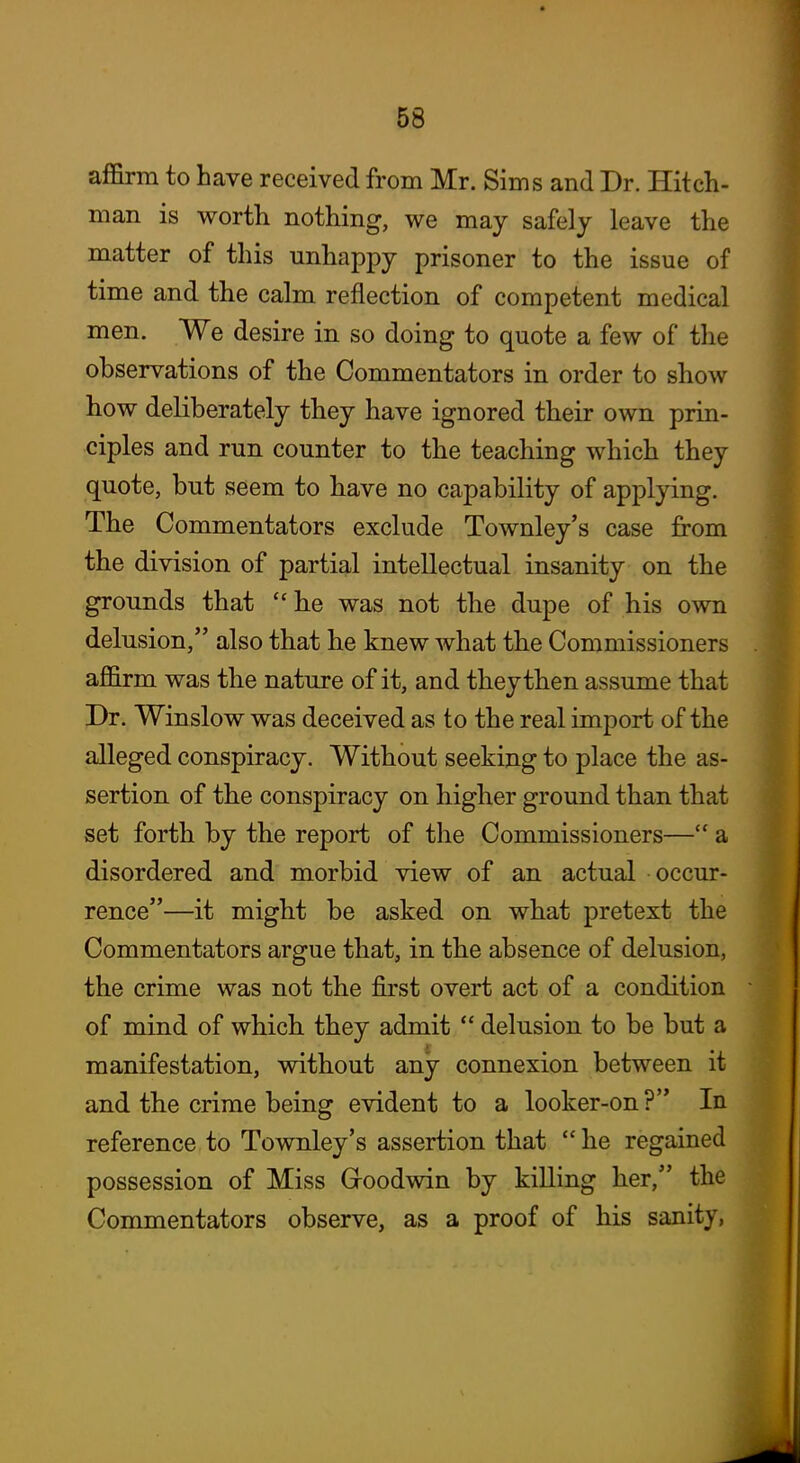 affirm to have received from Mr. Sims and Dr. Hitch- man is worth nothing, we may safely leave the matter of this unhappy prisoner to the issue of time and the calm reflection of competent medical men. We desire in so doing to quote a few of the observations of the Commentators in order to show how deliberately they have ignored their own prin- ciples and run counter to the teaching which they quote, but seem to have no capability of applying. The Commentators exclude Townley's case from the division of partial intellectual insanity on the grounds that he was not the dupe of his own delusion, also that he knew what the Commissioners affirm was the nature of it, and they then assume that Dr. Winslow was deceived as to the real import of the alleged conspiracy. Without seeking to place the as- sertion of the conspiracy on higher ground than that set forth by the report of the Commissioners— a disordered and morbid view of an actual occur- rence—it might be asked on what pretext the Commentators argue that, in the absence of delusion, the crime was not the first overt act of a condition of mind of which they admit  delusion to be but a manifestation, without any connexion between it and tbe crime being evident to a looker-on? In reference to Townley's assertion that  he regained possession of Miss Groodwin by killing her, the Commentators observe, as a proof of his sanity,