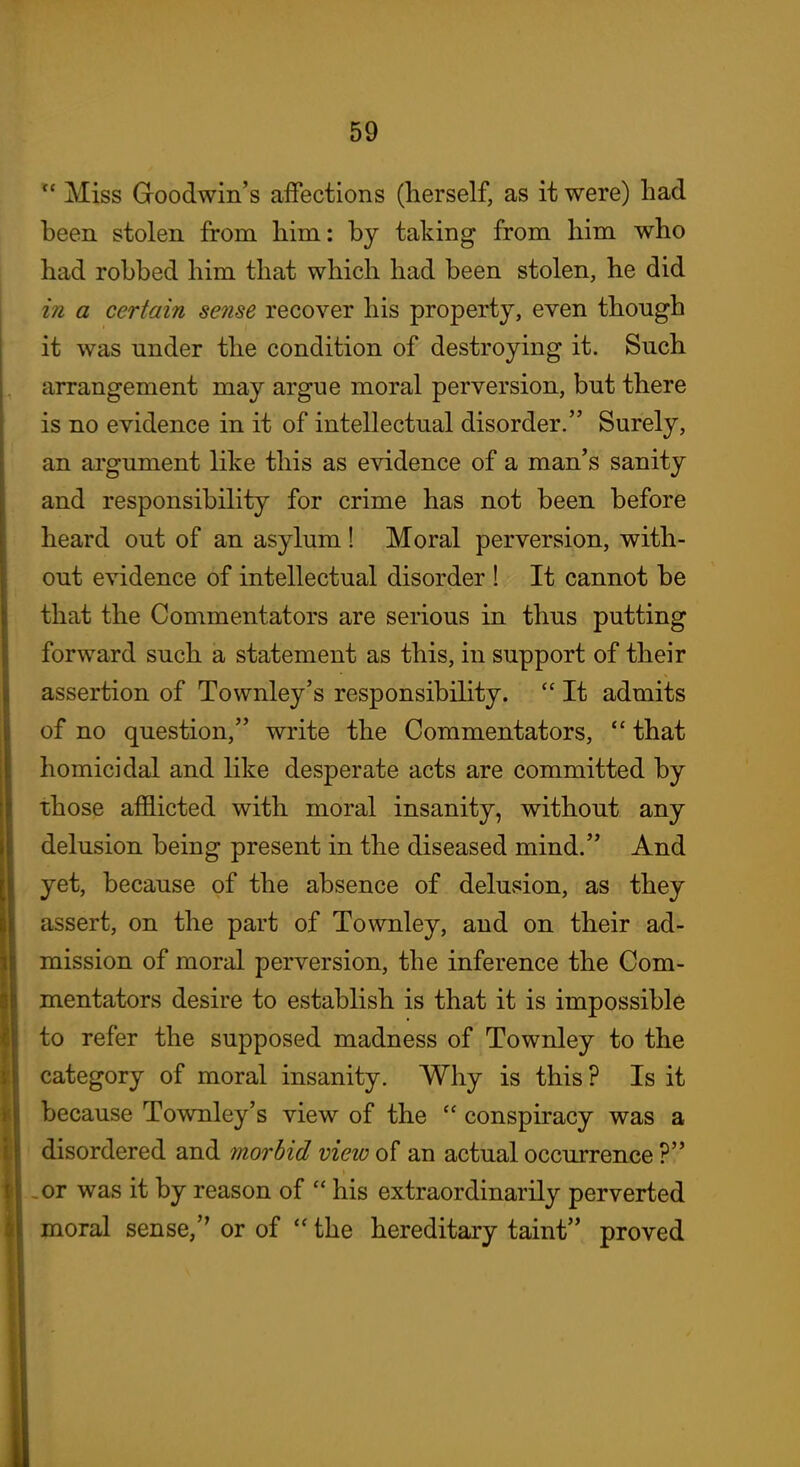  Miss Goodwin's affections (herself, as it were) had been stolen from him: by taking from him who had robbed him that which had been stolen, he did in a certain sense recover his property, even though it was under the condition of destroying it. Such arrangement may argue moral perversion, but there is no evidence in it of intellectual disorder. Surely, an argument like this as evidence of a man's sanity and responsibility for crime has not been before heard out of an asylum! Moral perversion, with- out evidence of intellectual disorder ! It cannot be that the Commentators are serious in thus putting forward such a statement as this, in support of their assertion of Townley's responsibility.  It admits of no question, write the Commentators,  that homicidal and like desperate acts are committed by those afflicted with moral insanity, without any delusion being present in the diseased mind. And yet, because of the absence of delusion, as they assert, on the part of Townley, and on their ad- mission of moral perversion, the inference the Com- mentators desire to establish is that it is impossible to refer the supposed madness of Townley to the category of moral insanity. Why is this ? Is it because Townley's view of the  conspiracy was a disordered and morbid vieio of an actual occurrence ? .or was it by reason of  his extraordinarily perverted moral sense, or of  the hereditary taint proved