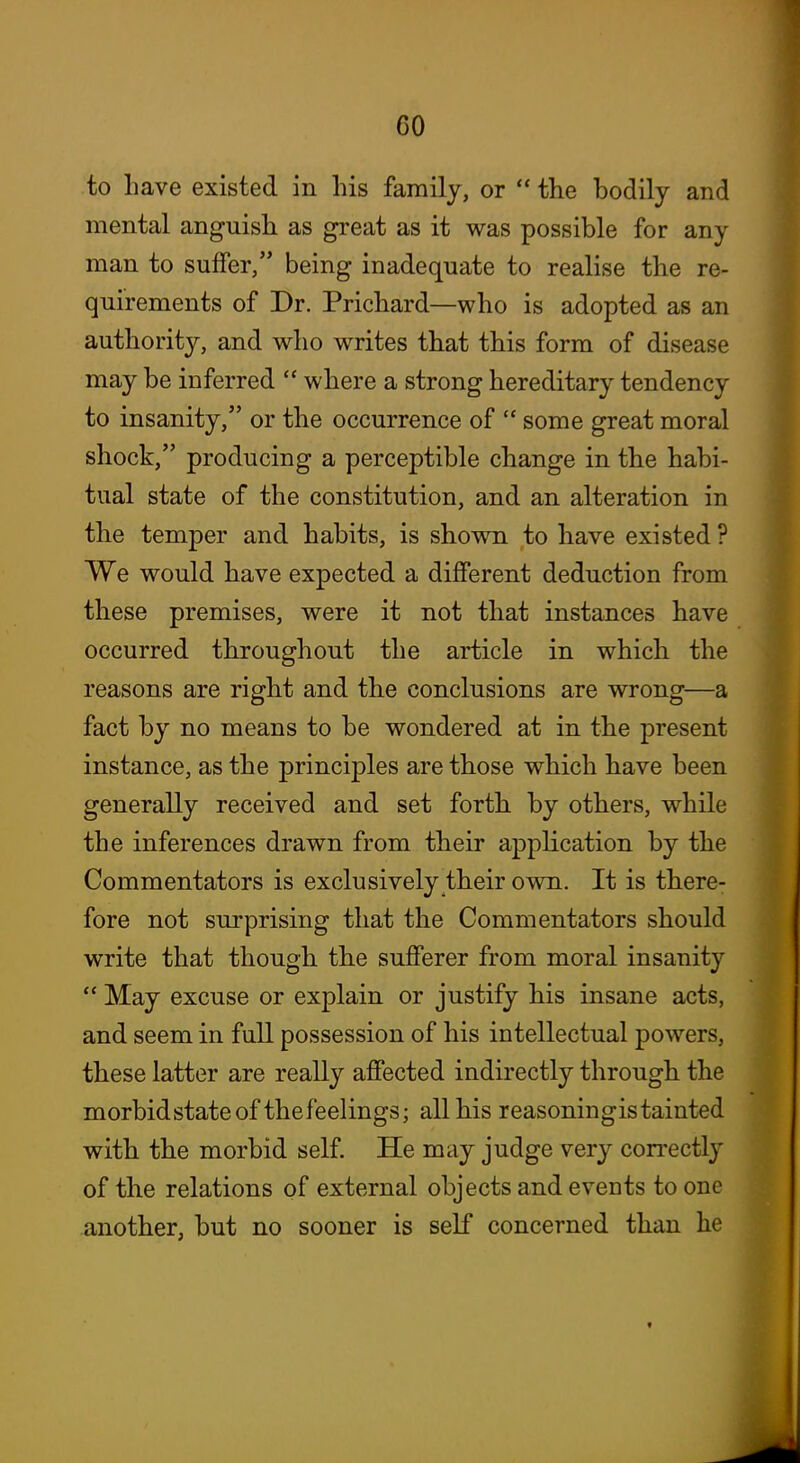 to have existed in his family, or  the bodily and mental anguish as great as it was possible for any man to suffer, being inadequate to realise the re- quirements of Dr. Prichard—who is adopted as an authority, and who writes that this form of disease may be inferred  where a strong hereditary tendency to insanity, or the occurrence of  some great moral shock, producing a perceptible change in the habi- tual state of the constitution, and an alteration in the temper and habits, is shown to have existed ? We would have expected a different deduction from these premises, were it not that instances have occurred throughout the article in which the reasons are right and the conclusions are wrong—a fact by no means to be wondered at in the present instance, as the principles are those which have been generally received and set forth by others, while the inferences drawn from their application by the Commentators is exclusively their own. It is there- fore not surprising that the Commentators should write that though the sufferer from moral insanity  May excuse or explain or justify his insane acts, and seem in full possession of his intellectual powers, these latter are really affected indirectly through the morbidstate of the feelings; all his reasoningis tainted with the morbid self. He may judge very correctly of the relations of external objects and events to one another, but no sooner is self concerned than he