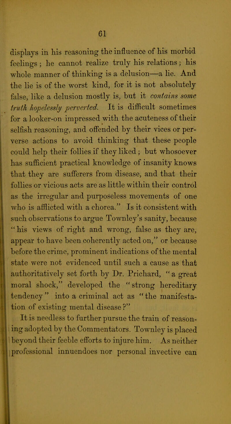 displays in his reasoning the influence of his morbid feelings; he cannot realize truly his relations; his whole manner of thinking is a delusion—a lie. And the lie is of the worst kind, for it is not absolutely false, like a delusion mostly is, but it contains some truth hopelessly perverted. It is difficult sometimes for a looker-on impressed with the acuteness of their selfish reasoning, and offended by their vices or per- verse actions to avoid thinking that these people could help their follies if they liked; but whosoever has sufficient practical knowledge of insanity knows that they are sufferers from disease, and that their follies or vicious acts are as little within their control as the irregular and purposeless movements of one who is afflicted with a chorea. Is it consistent with such observations to argue Townley's sanity, because his views of right and wrong, false as they are, appear to have been coherently acted on, or because before the crime, prominent indications of the mental state were not evidenced until such a cause as that authoritatively set forth by Dr. Prichard,  a great moral shock, developed the  strong hereditary tendency  into a criminal act as  the manifesta- tion of existing mental disease ? It is needless to further pursue the train of reason- 1 ing adopted by the Commentators. Townley is placed 1 beyond their feeble efforts to injure him. As neither j professional innuendoes nor personal invective can