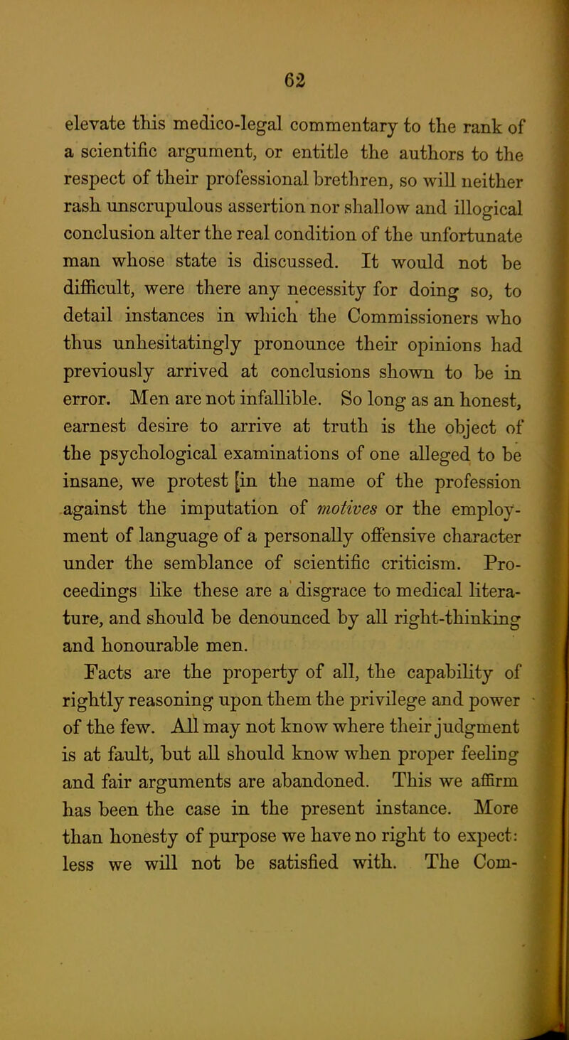 elevate tliis medico-legal commentary to the rank of a scientific argument, or entitle the authors to the respect of their professional brethren, so will neither rash unscrupulous assertion nor shallow and illogical conclusion alter the real condition of the unfortunate man whose state is discussed. It would not be difficult, were there any necessity for doing so, to detail instances in which the Commissioners who thus unhesitatingly pronounce their opinions had previously arrived at conclusions shown to be in error. Men are not infallible. So long as an honest, earnest desire to arrive at truth is the object of the psychological examinations of one alleged to be insane, we protest [in the name of the profession against the imputation of motives or the employ- ment of language of a personally offensive character under the semblance of scientific criticism. Pro- ceedings like these are a disgrace to medical litera- ture, and should be denounced by all right-thinking and honourable men. Facts are the property of all, the capability of rightly reasoning upon them the privilege and power of the few. All may not know where their judgment is at fault, but all should know when proper feeling and fair arguments are abandoned. This we affirm has been the case in the present instance. More than honesty of purpose we have no right to expect: less we will not be satisfied with. The Com-