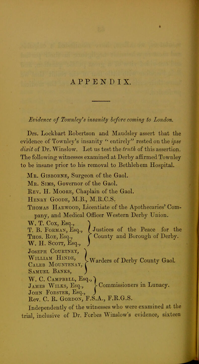 APPENDIX. Evidence of Totonle^'s in&anxty before coming to London. Drs. Lockhart Robertson and Maudsley assert that the evidence of Townley's insanity entirely'^ rested on the ipse dixit of Dr. Winslow. Let us test the truth of this assertion. The following witnesses examined at Derby aflSrmed Townley to be insane prior to his removal to Bethlehem Hospital. Mr. Gisborne, Surgeon of the Gaol. Mr. Sims, Governor of the Gaol. Rev. H. Moore, Chaplain of the Gaol. Henry Goode, M.B., M.R.C.S. Thomas Harwood, Licentiate of the Apothecaries' Com- pany, and Medical Officer Western Derby Union. W. T. Cox, Esq., \ T. B. FoRMAN, Esq., (Justices of the Peace for the Thos. Roe, Esq., f County and Borough of Derby. W. H. Scott, Esq., ) Joseph Courtney, William Hinde, Caleb Mountenay, Samuel Banks, W. C, Campbell, Esq., \ James Wilks, Esq., V Commissioners in Lunacy. John Forster, Esq., j Rev. C. R. Gordon, F.S.A., F.R.G.S. Independently of the witnesses who were examined at the trial, inclusive of Dr. Forbes Winslow's evidence, sixteen Warders of Derby County Gaol.
