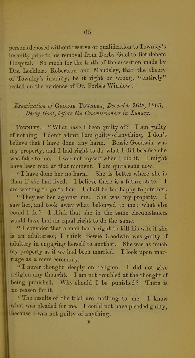 persons deposed without reserve or qualification to Townley's insanity prior to his removal from Derby Gaol to Bethlehem Hospital. So much for the truth of the assertion made by Drs. Lockhart Robertson and Maudsley, that the theory of Townley's insanity, be it right or wrong, entirely rested on the evidence of Dr. Forbes Winslow ! Examination o/ George Townley, December t^th, 1863, Berly Gaol, before the Commissioners in LunacT/. TowNLEY.—What have I been guilty of? I am guilty of nothing. I don't admit I am guilty of anything. I don''t believe that I have done any harm. Bessie Goodwin was my property, and I had right to do what I did because she was false to me. I was not myself when I did it. I might have been mad at that moment. I am quite sane now. I have done her no harm. She is better where she is than if she had lived. I believe there is a future state. I am waiting to go to her. I shall be too happy to join her.  They set her against me. She was my property. I saw her, and took away what belonged to me; what else could I do ? I think that she in the same circumstances would have had an equal right to do the same.  I consider that a man has a right to kill his wife if she is an adulteress; I think Bessie Goodwin was guilty of adultery in engaging herself to another. She was as much my property as if we had been married. I look upon mar- riage as a mere ceremony.  I never thought deeply on religion. I did not give religion any thought. I am not troubled at the thought of being punished. Why should I be punished ? There is no reason for it.  The results of the trial are nothing to me. I know ' what was pleaded for me. I could not have pleaded guilty, ! because I was not guilty of anything. E