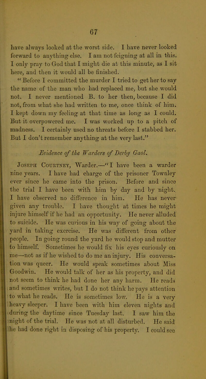 have always looked at the worst side. I have never looked forward to anything else. I am not feigning at all in this. I only pray to God that I might die at this minute, as I sit here, and then it would all he finished. Before I committed the murder I tried to get her to say the name of the man who had replaced me, but she would not. I never mentioned B. to her then, because I did not, from what she had written to me, once think of him. I kept down my feeling at that time as long as I could. But it overpowered me. I was worked up to a pitch of madness. I certainly used no threats before I stabbed her. But I don't remember anything at the very last. Evideyice of the Warders of Derhy Gaol. Joseph Courtney, Warder.—I have been a warder nine years. I have had charge of the prisoner Townley ever since he came into the prison. Before and since the trial I have been with him by day and by night. I have observed no difference in him. He has never given any trouble. I have thought at times he might injure himself if he had an opportunity. He never alluded to suicide. He was curious in his way of going about the yard in taking exercise. He was different from other people. In going round the yard he would stop and mutter to himself. Sometimes he would fix his eyes curiously on me—not as if he wished to do me an injury. His conversa- tion was queer. He would speak sometimes about Miss Goodwin. He would talk of her as his property, and did not seem to think he had done her any harm. He reads i and sometimes writes, but I do not think he pays attention 1 to what he reads. He is sometimes low. He is a very 1 heavy sleeper. I have been with him eleven nights and (during the daytime since Tuesday last. I saw him the might of the trial. He was not at all disturbed. He said llie had done right in disposing of his property. I could see