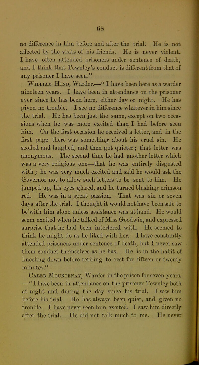 no difference in him before and after the trial. He is not affected by the visits of his friends. He is never violent. I have often attended prisoners under sentence of death, and I think that Townley's conduct is different from that of any prisoner I have seen. William Hind, Warder.— I have been here as a warder nineteen years. I have been in attendance on the prisoner ever since he has been here, either day or night. He has given no trouble. I see no difference whatever in him since the trial. He has been just the same, except on two occa- sions when he was more excited than I had before seen him. On the first occasion he received a letter, and in the first page there was something about his cruel sin. He scoffed and laughed, and then got quieter; that letter was anonymous. The second time he had another letter which was a very religious one—that he was entirely disgusted with; he was very much excited and said he would ask the Governor not to allow such letters to be sent to him. He jumped up, his eyes glared, and he turned blushing crimson red. He was in a great passion. That was six or seven days after the trial. I thought it would not have been safe to bewith him alone unless assistance was at hand. He would seem excited when he talked of Miss Goodwin, and expressed surprise that he had been interfered with. He seemed to think he might do as he liked with her. I have constantly attended prisoners under sentence of death, but I never saw them conduct themselves as he hasx He is in the habit of kneeling down before retiring to rest for fifteen or twenty minutes. Caleb Mountenay, Warder in the prison for seven years. —I have been in attendance on the prisoner Townley both at night and during the day since his trial. I saw him before his trial. He has always been quiet, and given no trouble. I have never seen him excited. I saw him directly after the trial. He did not talk much to me. He never