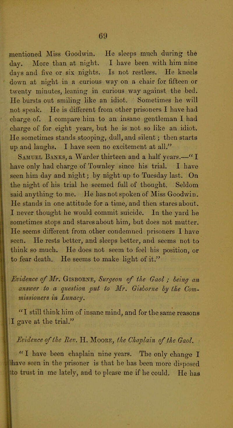 mentioned Miss Goodwin. He sleeps much during the day. More than at night. I have been with him nine days and five or six nights. Is not restless. He kneels down at night in a curious way on a chair for fifteen or twenty minutes, leaning in curious way against the bed. He bursts out smiling like an idiot. Sometimes he will not speak. He is different from other prisoners I have had charge of. I compare him to an insane gentleman I had charge of for eight years, but he is not so like an idiot. He sometimes stands stooping, dull, and silent; then starts up and laughs. I have seen no excitement at all.'^ Samuel Banks, a Warder thirteen and a half years.— I have only had charge of Townley since his trial. I have seen him day and night; by night up to Tuesday last. On the night of his trial he seemed full of thoug-ht. Seldom said anything to me. He has not spoken of Miss Goodwin. He stands in one attitude for a time, and then stares about. I never thought he would commit suicide. In the yard he sometimes stops and stares about him, but does not mutter. He seems different from other condemned prisoners I have seen. He rests better, and sleeps better, and seems not to think so much. He does not seem to feel his position, or to fear death. He seems to make light of it.^^ Evidence of Mr. Gisboene, Surgeon of the Gaol; leing an answer to a question put to Mr. Gishorne hy the Com- missioners in Lunacy. I still think him of insane mind_, and for the same reasons J gave at the trial. Evidence of the Rev. H. Moore, the Chaplain of the Gaol.  I have been chaplain nine years. The only change I Uiave seen in the prisoner is that he has been more disposed to trust in me lately, and to please me if he could. He has