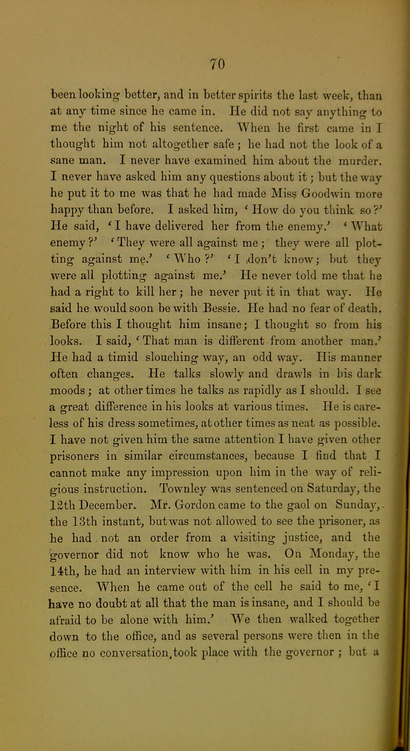 been looking better, and in better spirits the last week, than at any time since he came in. He did not say anything to me the night of his sentence. When he first came in I thought him not altogether safe ; he had not the look of a sane man. I never have examined him about the murder. I never have asked him any questions about it; but the way he put it to me was that he had made Miss Goodwin more happy than before. I asked him, ' How do you think so ?^ He said, ' I have delivered her from the enemy.' ' What enemy ' They were all against me ; they were all plot- ting against me.' ^ Who ?' 'I idon't know; but they were all plotting against me.' He never told me that he had a right to kill her; he never put it in that way. He said he would soon be with Bessie. He had no fear of death. Before this I thought him insane; I thought so from his looks. I said, ' That man is different from another man.' He had a timid slouching way, an odd way. His manner often changes. He talks slowly and drawls in his dark moods ; at other times he talks as rapidly as I should. I see a o-reat difference in his looks at various times. He is care- less of his dress sometimes, at other times as neat as possible. I have not given him the same attention I have given other prisoners in similar circumstances, because I find that I cannot make any impression upon him in the way of reli- gious instruction. Townley was sentenced on Saturday, the 12tli December. Mr. Gordon came to the gaol on Sunday,, the 13th instant, but was not allowed to see the prisoner, as he had not an order from a visiting justice, and the governor did not know who he was. On Monday, the 14th, he had an interview with him in his cell in my pre- sence. When he came out of the cell he said to me, ' I have no doubt at all that the man is insane, and 1 should be afraid to be alone with him.' We then walked together down to the office, and as several persons were then in tlie office no conversation,took place with the governor ; but a