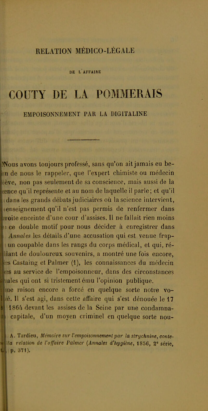 DE L AFFAIRE COUTY DE LA POMMERAIS EMPOISONNEMENT PAR LA DIGITALINE Nous avons toujours professé, sans qu'on ait jamais eu be- II de nous le rappeler, que l'expert chimiste ou médecin ève, non pas seulement de sa conscience, mais aussi de la 2nce qu'il représente et au nom de laquelle il parle ; et qu'il dans les grands débats judiciaires où la science intervient, enseignement qu'il n'est pas permis de renfermer dans loite enceinte d'une cour d'assises. Il ne fallait rien moins : ce double motif pour nous décider à enregistrer dans Annales les détails d'une accusation qui est venue frap- un coupable dans les rangs du corps médical, et qui, ré- iant de douloureux souvenirs, a montré une fois encore, s Castaing et Palmer (1), les connaissances du médecin s au service de l'empoisonneur, dans des circonstances aies qui ont si tristement ému l'opinion publique, ne raison encore a forcé en quelque sorte notre vo- '. Il s'est agi, dans cette affaire qui s'est dénouée le 17 1 186^1 devant les assises de la Seine par une condamna- capitale, d'un moyen criminel en quelque sorte nou- A. Tardieu, Mémoire sur l'empoisonnemenl par la strychnine, conte- a relalion de l'affaire Palmer {Annales d'hygiène, 1856, 2' série, p. 371).