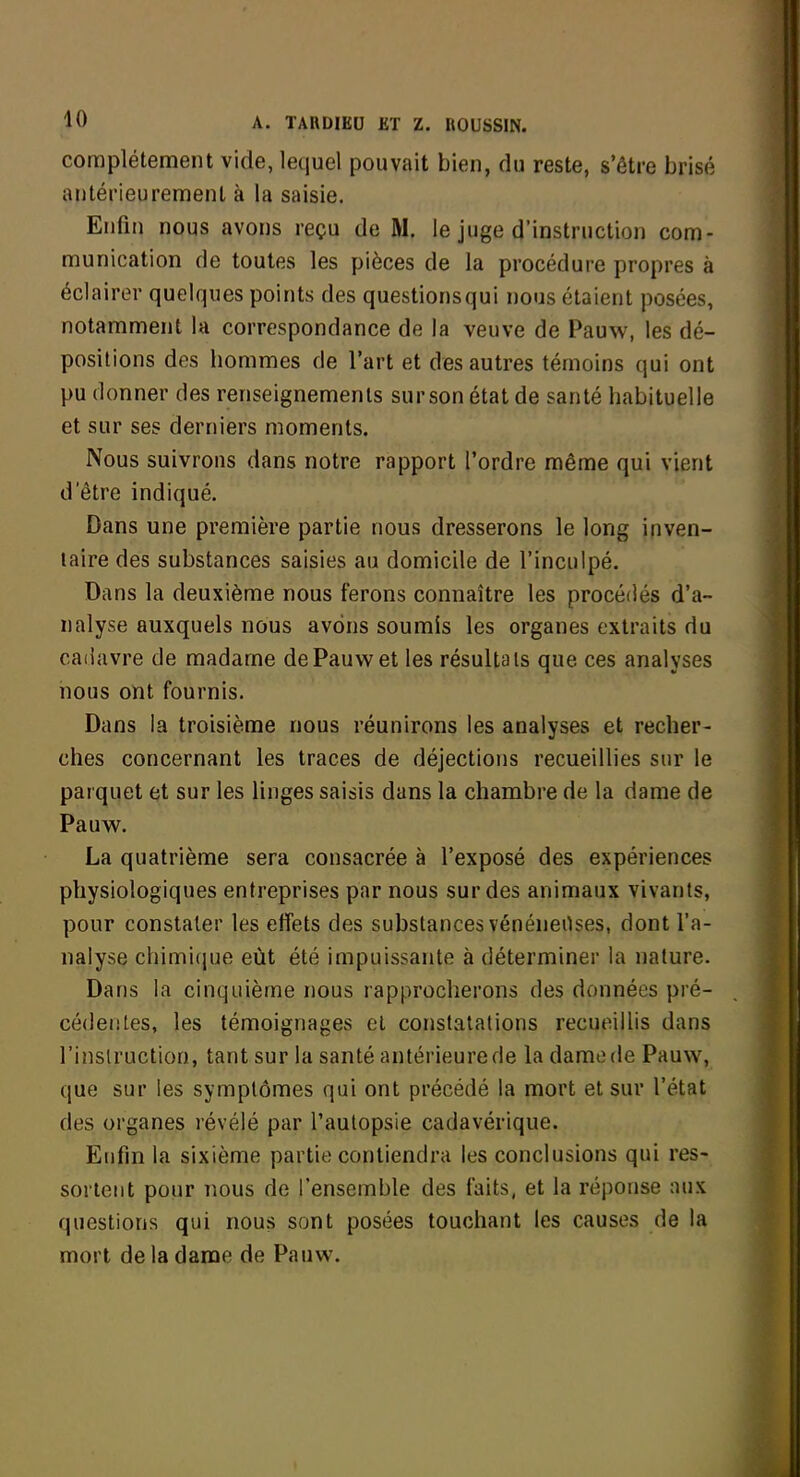 complètement vide, lequel pouvait bien, du reste, s'être brisé antérieurement à la saisie. Enfin nous avons reçu de M. le juge d'instruction com- munication de toutes les pièces de la procédure propres à éclairer quelques points des questions qui nous étaient posées, notamment la correspondance de la veuve de Pauw, les dé- positions des hommes de l'art et des autres témoins qui ont pu donner des renseignements surson état de santé habituelle et sur ses derniers moments. Nous suivrons dans notre rapport l'ordre même qui vient d'être indiqué. Dans une première partie nous dresserons le long inven- taire des substances saisies au domicile de l'inculpé. Dans la deuxième nous ferons connaître les procédés d'a- nalyse auxquels nous avons soumis les organes extraits du cadavre de madame de Pauw et les résultais que ces analyses nous ont fournis. Dans la troisième nous réunirons les analyses et recher- ches concernant les traces de déjections recueillies sur le parquet et sur les linges saisis dans la chambre de la dame de Pauw. La quatrième sera consacrée à l'exposé des expériences physiologiques entreprises par nous sur des animaux vivants, pour constater les effets des substances vénéneOses, dont l'a- nalyse chimique eût été impuissante à déterminer la nature. Dans la cinquième nous rapprocherons des données pré- cédeiites, les témoignages et constatations recueillis dans l'inslruction, tant sur la santé antérieure de la dame de Pauw, que sur les symptômes qui ont précédé la mort et sur l'état des organes révélé par l'autopsie cadavérique. Eufm la sixième partie contiendra les conclusions qui res- sorteiit pour nous de l'ensemble des faits, et la réponse aux questions qui nous sont posées touchant les causes de la mort de la dame de Pauw.