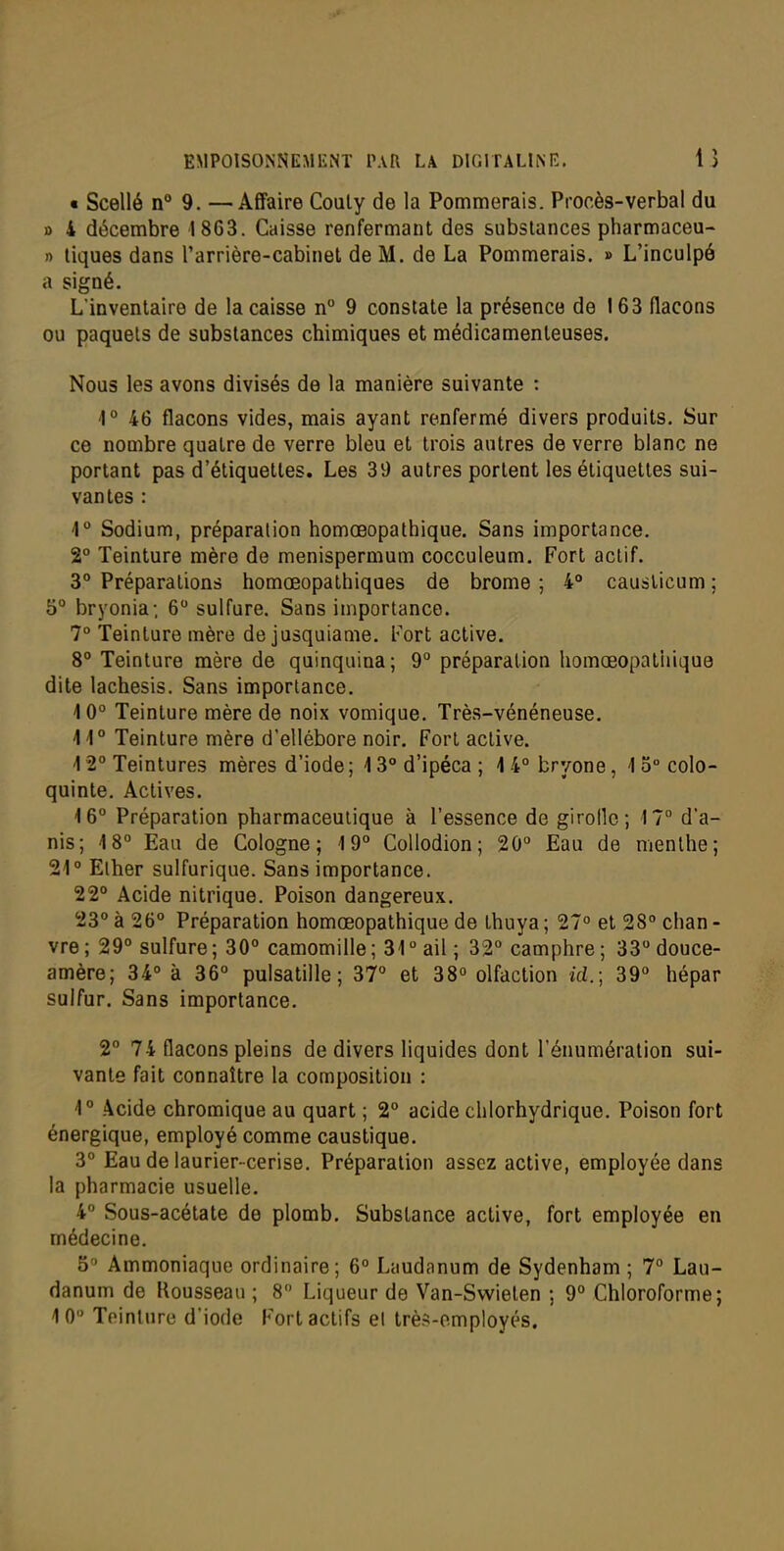 « Scellé 9. —Affaire Couly de la Pommerais. Procès-verbal du B 4 décembre 1863. Caisse renfermant des substances pharmaceu- n tiques dans l'arrière-cabinet de M. de La Pommerais. » L'inculpé a signé. L'inventaire de la caisse n° 9 constate la présence de 163 flacons ou paquets de substances chimiques et médicamenteuses. Nous les avons divisés de la manière suivante : 1° 46 flacons vides, mais ayant renfermé divers produits. Sur ce nombre quatre de verre bleu et trois autres de verre blanc ne portant pas d'étiquettes. Les 39 autres portent les étiquettes sui- vantes : 4° Sodium, préparation homœopathique. Sans importance. 2° Teinture mère de menispermum cocculeum. Fort actif. 3° Préparations homoeopathiques de brome ; 4° causticum ; 5° bryonia; 6 sulfure. Sans importance. 7° Teinture mère de jusquiame. Fort active. 8° Teinture mère de quinquina; 9° préparation homœopatiiique dite lachesis. Sans importance. 10° Teinture mère de noix vomique. Très-vénéneuse. \\° Teinture mère d'ellébore noir. Fort active. 1 2° Teintures mères d'iode ; 13° d'ipéca ; 1 4° bryone, 1 5° colo- quinte. Actives. 16° Préparation pharmaceutique à l'essence de girolle; 17 d'a- nis; 18° Eau de Cologne; 19° Collodion ; 20° Eau de menthe; 21° Elher sulfurique. Sans importance. 22° Acide nitrique. Poison dangereux, 23° à 26° Préparation homœopathique de thuya ; 27° et 28° chan - vre ; 29° sulfure ; 30° camomille ; 31 ° ail ; 32° camphre ; 33° douce- amère; 34° à 36° pulsatille ; 37° et 38° olfaction id.; 39° hépar sulfur. Sans importance. 2° 74 flacons pleins de divers liquides dont l'énumération sui- vante fait connaître la composition : 1° .4cide chromique au quart ; 2° acide chlorhydrique. Poison fort énergique, employé comme caustique. 3° Eau de laurier-cerise. Préparation assez active, employée dans la pharmacie usuelle. 4° Sous-acétate de plomb. Substance active, fort employée en médecine. 5° Ammoniaque ordinaire; 6° Laudanum de Sydenham ; 7° Lau- danum de Rousseau ; 8 Liqueur de 'V^an-Swieten ; 9° Chloroforme; 10 Teinture d'iode Fort actifs el très-omployés.