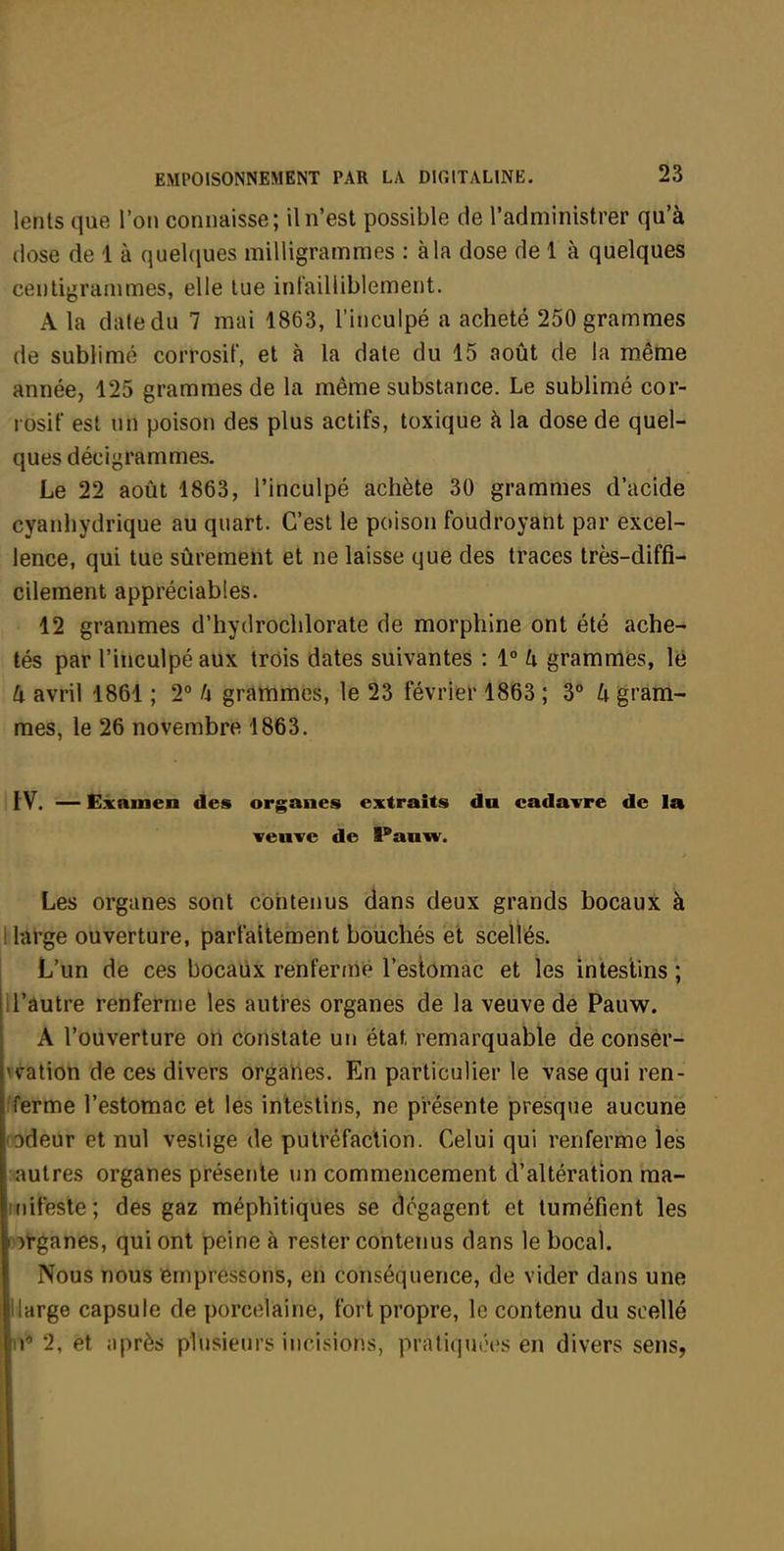 lents que l'on connaisse; il n'est possible de l'administrer qu'à dose de 1 à queUiues milligrammes : à la dose de 1 à quelques ceuligranmies, elle lue infailliblement. A la date du 7 mai 1863, l'inculpé a acheté 250 grammes de sublimé corrosif, et à la date du 15 août de la même année, 125 grammes de la même substance. Le sublimé cor- rosif est un poison des plus actifs, toxique à la dose de quel- ques décigrammes. Le 22 août 1863, l'inculpé achète 30 grammes d'acide cyanhydrique au quart. C'est le poison foudroyant par excel- lence, qui tue sûrement et ne laisse que des traces très-diffi- cilement appréciables. 12 grammes d'hydroclilorate de morphine ont été ache- tés par l'inculpé aux trois dates suivantes : 1° h grammes, le 4 avril 1861 ; 2° U grammes, le 23 février 1863 ; 3° U gram- mes, le 26 novembre 1863. IV. — Examen des organes extraits du cadavre de la veuve de Panw. Les organes sont contenus dans deux grands bocaux à blàt*ge ouverture, parfaitement bouchés et scellés. L'un de ces bocaux renferme l'estomac et les intestins; U'âutre renferme les auti'es organes de la veuve de Pauw. A l'ouverture oti constate un état remarquable de consèr- v^ation de ces divers organes. En particulier le vase qui ren- ;ferme l'estomac et les intestins, ne présente presque aucune rôdeur et nul vestige de putréfaction. Celui qui renferme les autres organes présente un commencement d'altération ma- inifeste; des gaz méphitiques se dégagent et tuméfient les p^tganes, qui ont peine à rester contenus dans le bocal. Nous nous empressons, en conséquence, de vider dans une llarge capsule de porcelaine, fort propre, le contenu du scellé 11* 2, et après plusieurs incisions, pratiquiM's en divers sens,