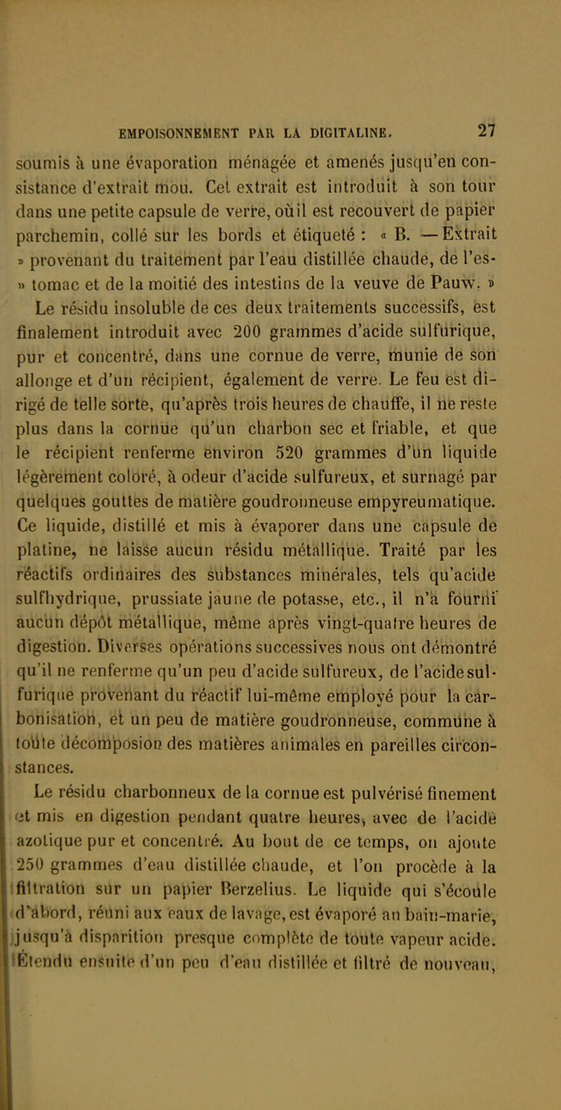 soumis à une évaporation ménagée et amenés jusqu'en con- sistance d'extrait mou. Cet extrait est introduit à son tour dans une petite capsule de verre, où il est recouvert de papier parchemin, collé sur les bords et étiqueté : « B. —Extrait » provenant du traitement par l'eau distillée chaude, de l'es- » tomac et de la moitié des intestins de la veuve de Pauw. » Le résidu insoluble de ces deux traitements successifs, est finalement introduit avec 200 grammes d'acide sulfiirique, pur et concentré, dans une cornue de verre, munie de son allonge et d'un récipient, également de verre. Le feu est di- rigé de telle sorte, qu'après trois heures de chauffe, il ne reste plus dans la cornue qu'un charbon sec et friable, et que le récipient renferme environ 520 grammes d'bn liquide légèrement coloré, à odeur d'acide sulfureux, et surnagé par quelques gouttes de matière goudronneuse empyreumatique. Ce liquide, distillé et mis à évaporer dans une capsule de platine, ne laisse aucun résidu métallique. Traité par les réactifs ordinaires des substances minérales, tels qu'acide sulfhydrique, prussiate jaune de potasse, etc., il n'a fourni aucun dépôt métallique, même après vingt-quatre heures de digestion. Diverses opérations successives nous ont démontré qu'il ne renferme qu'un peu d'acide sulfureux, de l'acidesul- furiqiie pi-ôveriant du réactif lui-même employé pour la car- bonisation, et un peu de matière goudronneuse, commune à tolite décoraposion des matières animales en pareilles circon- stances. Le résidu charbonneux de la cornue est pulvérisé finement et mis en digestion pendant quatre heures, avec de l'acide azotique pur et concentré. Au bout de ce temps, on ajoute 250 grammes d'eau distillée chaude, et l'on procède à la Ifiltration sur un papier Rerzelius. F^e liquide qui s'écoule fd'abord, réuni aux eaux de lavage, est évaporé an bain-marie, ijusqu'à disparition presque complète de toute vapeur acide. lÉtendu ensuite d'un peu d'eau distillée et filtré de nouveau.