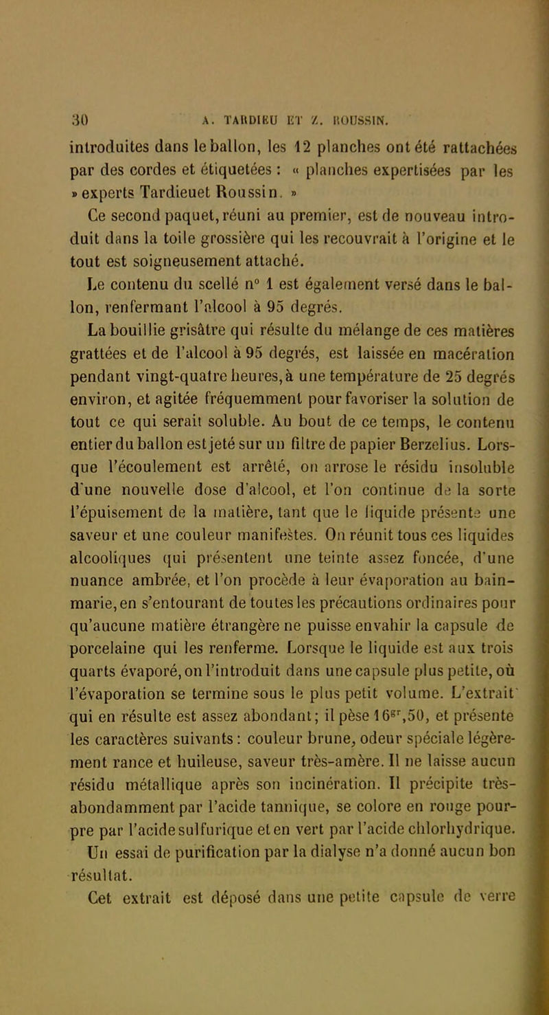 introduites dans le ballon, les 12 planches ont été rattachées par des cordes et étiquetées : « planches expertisées par les » experts Tardieuet Roussin. ■» Ce second paquet, réuni au premier, est de nouveau intro- duit dans la toile grossière qui les recouvrait à l'origine et le tout est soigneusement attaché. Le contenu du scellé n° 1 est égale(nent versé dans le bal- lon, renfermant l'alcool à 95 degrés. La bouillie grisâtre qui résulte du mélange de ces matières grattées et de l'alcool à 95 degrés, est laissée en macération pendant vingt-quatre heures, à une température de 25 degrés environ, et agitée fréquemment pour favoriser la solution de tout ce qui serait soluble. Au bout de ce temps, le contenu entier du ballon estjeté sur un filtre de papier Berzelius. Lors- que l'écoulement est arrêté, on arrose le résidu insoluble d'une nouvelle dose d'alcool, et l'on continue de la sorte l'épuisement de la matière, tant que le liquide présente une saveur et une couleur manifestes. On réunit tous ces liquides alcooliques qui présentent une teinte assez foncée, d'une nuance ambrée, et l'on procède à leur évaporation au bain- marie,en s'entourant de toutes les précautions ordinaires pour qu'aucune matière étrangère ne puisse envahir la capsule de porcelaine qui les renferme. Lorsque le liquide est aux trois quarts évaporé, on l'introduit dans une capsule plus petite, où l'évaporation se termine sous le plus petit volume. L'extrait' qui en résulte est assez abondant; il pèse 16^',50, et présente les caractères suivants : couleur brune, odeur spéciale légère- ment rance et huileuse, saveur très-amère. Il ne laisse aucun résidu métallique après son incinération. Il précipite très- abondamment par l'acide tannique, se colore en ronge pour- pre par l'acide sulfurique et en vert par l'acide chlorhydrique. Un essai de purification par la dialyse n'a donné aucun bon résultat. Cet extrait est déposé dans une petite capsule de verre