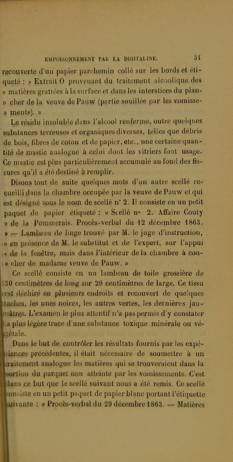 recouverte d'un papier parchemin collé sur les bords et éli- quelé : « Extrait 0 provenant du traitement alcoolique des » matières grattées à la surface et dans les interstices du plan- » cher de la veuve de Pauw (partie souillée par les voraisse- » ments). » Le résidu insoluble dans l'alcool renferfiie, outre quei(jues substances terreuses et organiques diverses, telles que débris de bois, fibres de coton et de papier, etc., une certaine quan- tité de mastic analogue à celui dont les vitriers font usage. Ce mastic est plus particulièrement accumulé au fond des fis- sures qu'il a été destiné à remplir. Disons tout de suite quelques mots d'un autre scellé re- cueilli dans la chambre occupée par la veuve de Pauw et qui est désigné sous le nom de scellé n° 2. Il consiste en un petit paquet de papier étiqueté : « Scellé 2. Affaire Couty » de la Pommerais. Procès-verbal du 12 décembre 1863. » — Lambeau de linge trouvé par M. le juge d'instruction, » présence de M. le substitut et de l'expert, sur l'appui •) de la feuêtre, mais dans l'intérieur de la chambre à cou- ■ » cher de madame veuve de Pauw. » Ce scellé consiste en un lambeau de toile grossière de ;30 centimètres de long sur 20 centimètres de large. Ce tissu (est déchiré en plusieurs eiidroits et recouvert de quelques [Haches, les unes noires, les autres vertes, les dernières jau- iTiâjtres. L'examen le plus attentif n'a pas permis d'y constater La plus légère trace d'une substance toxique minérale ou vé- gétale. I Dans le but de contrôler les résultats fournis par les expé- liriences précédentes, il était Tiécessaire de soumettre à un liraitement analogue les matières qui se trouveraient dans la MKH'tion du parquet non atteinte par les vornissements. C'est hians ce but que le scellé suivant nous a été remis. Ce scellé loonsiste en un petit paquet de papier blanc portant l'étiquette kivante : « Procès-verbal du 29 décembre 1863. — Matières