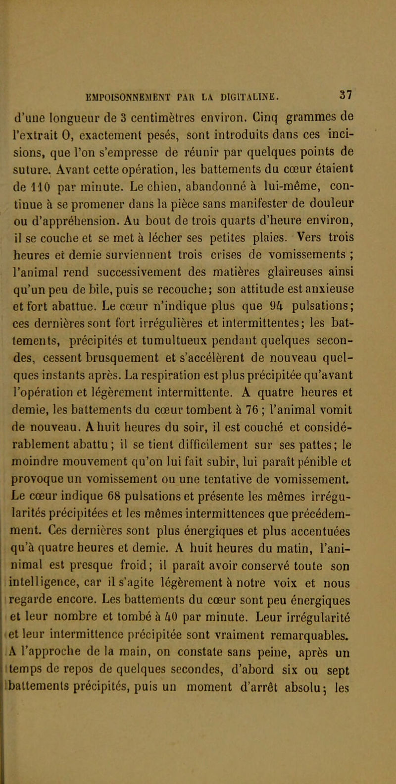 d'une longueur de 3 centimètres environ. Cinq grammes de l'extrait 0, exactement pesés, sont introduits dans ces inci- sions, que l'on s'empresse de réunir par quelques points de suture. Avant cette opération, les battements du cœur étaient de 110 par minute. Le chien, abandonné à lui-même, con- tinue à se promener dans la pièce sans manifester de douleur ou d'appréhension. Au bout de trois quarts d'heure environ, il se couche et se met à lécher ses petites plaies. Vers trois heures et demie surviennent trois crises de vomissements ; l'animal rend successivement des matières glaireuses ainsi qu'un peu de bile, puis se recouche; son attitude est anxieuse et fort abattue. Le cœur n'indique plus que [)U pulsations ; ces dernières sont fort irrégulières et intermittentes; les bat- tements, précipités et tumultueux pendant quelques secon- des, cessent brusquement et s'accélèrent de nouveau quel- ques instants après. La respiration est plus précipitée qu'avant l'opération et légèrement intermittente. A quatre heures et demie, les battements du cœur tombent à 76 ; l'animal vomit de nouveau. A huit heures du soir, il est couché et considé- rablement abattu ; il se tient difficilement sur ses pattes; le moindre mouvement qu'on lui fait subir, lui paraît pénible et provoque un vomissement ou une tentative de vomissement. Le cœur indique 68 pulsations et présente les mêmes irrégu- larités précipitées et les mêmes intermittences que précédem- ment. Ces dernières sont plus énergiques et plus accentuées qu'à quatre heures et demie. A huit heures du matin, l'ani- nimal est presque froid; il paraît avoir conservé toute son intelligence, car il s'agite légèrement à notre voix et nous regarde encore. Les battements du cœur sont peu énergiques et leur nombre et tombé h 40 par minute. Leur irrégularité -et leur intermittence précipitée sont vraiment remarquables. A l'approche de la main, on constate sans peine, après un ttemps de repos de quelques secondes, d'abord six ou sept Ibattemenls précipités, puis un moment d'arrêt absolu j les