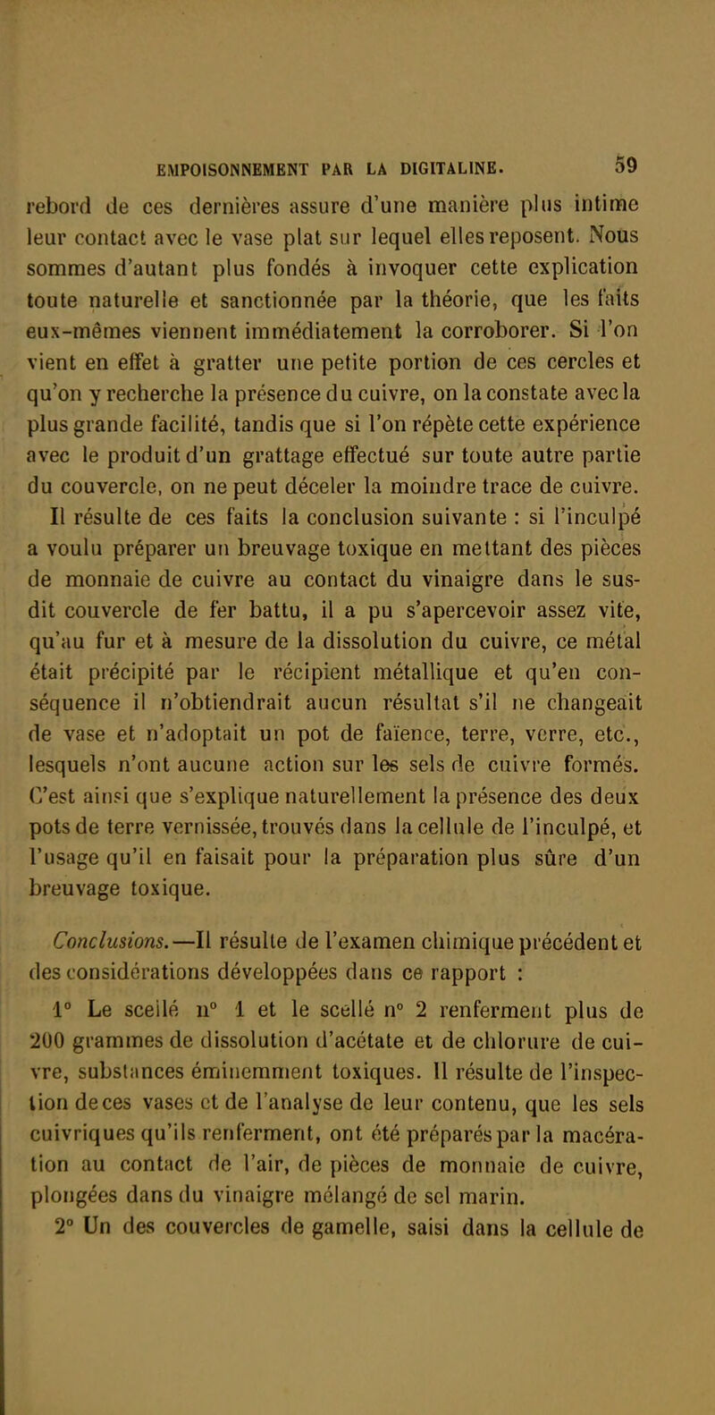 rebord de ces dernières assure d'une manière plus intime leur contact avec le vase plat sur lequel elles reposent. Nous sommes d'autant plus fondés à invoquer cette explication toute naturelle et sanctionnée par la théorie, que les faits eux-mêmes viennent immédiatement la corroborer. Si l'on vient en effet à gratter une petite portion de ces cercles et qu'on y recherche la présence du cuivre, on la constate avecla plus grande facilité, tandis que si l'on répète cette expérience avec le produit d'un grattage effectué sur toute autre partie du couvercle, on ne peut déceler la moindre trace de cuivre. Il résulte de ces faits la conclusion suivante : si l'inculpé a voulu préparer un breuvage toxique en mettant des pièces de monnaie de cuivre au contact du vinaigre dans le sus- dit couvercle de fer battu, il a pu s'apercevoir assez vite, qu'au fur et à mesure de la dissolution du cuivre, ce métal était précipité par le récipient métallique et qu'en con- séquence il n'obtiendrait aucun résultat s'il ne changeait de vase et n'adoptait un pot de faïence, terre, verre, etc., lesquels n'ont aucune action sur les sels de cuivre formés. C'est ainsi que s'explique naturellement la présence des deux pots de terre vernissée, trouvés dans la cellule de l'inculpé, et l'usage qu'il en faisait pour la préparation plus sûre d'un breuvage toxique. Conclusions.—Il résulte de l'examen chimique précédent et des considérations développées dans ce rapport : 1° Le scellé 11° 1 et le scellé n° 2 renferment plus de 200 grammes de dissolution d'acétate et de chlorure de cui- vre, substances émiiiemment toxiques. Il résulte de l'inspec- tion de ces vases et de l'analyse de leur contenu, que les sels cuivriques qu'ils renferment, ont été préparés par la macéra- tion au contact de l'air, de pièces de monnaie de cuivre, plongées dans du vinaigre mélangé de sel marin. 2° Un des couvercles de gamelle, saisi dans la cellule de