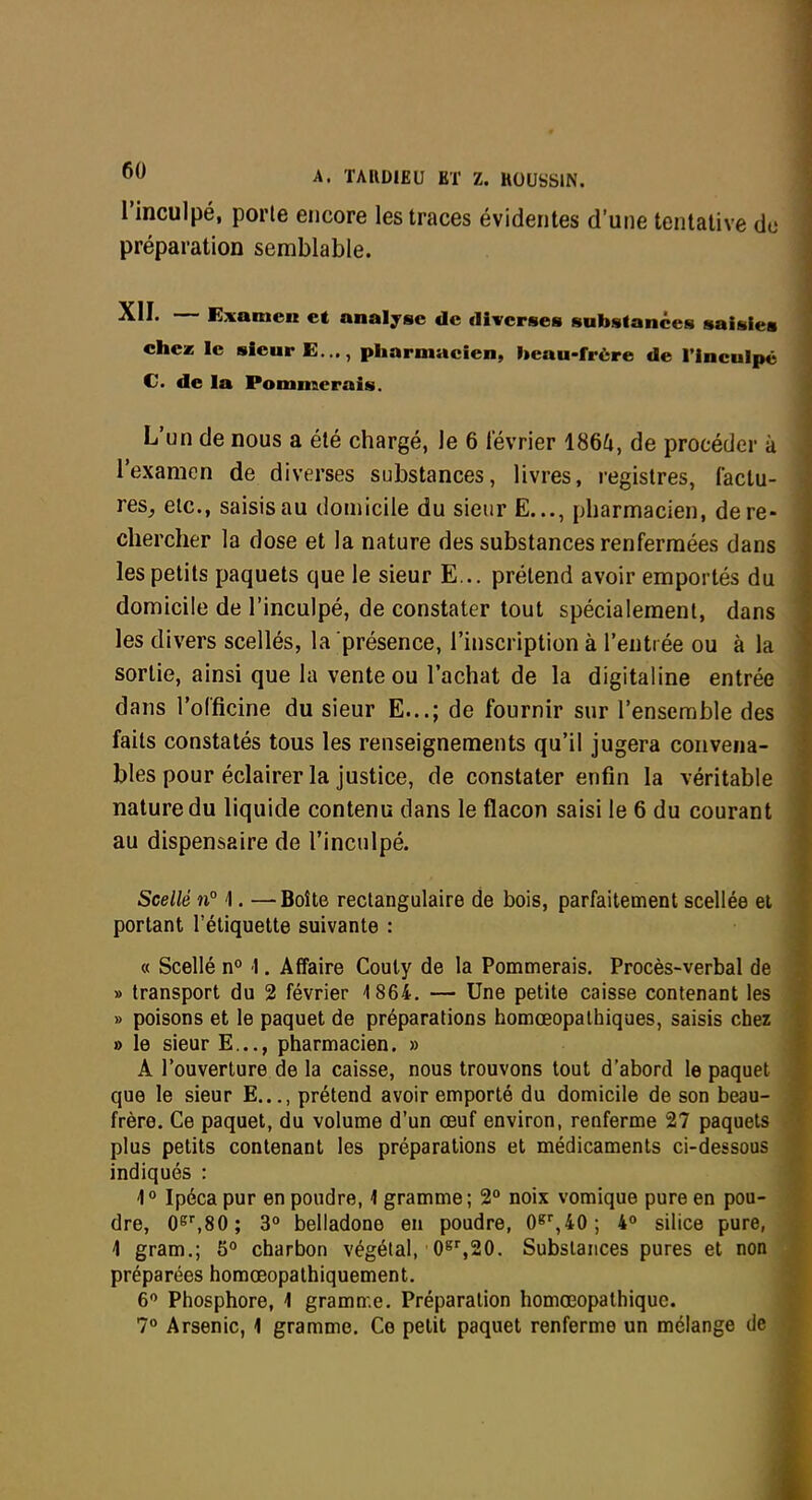 l'inculpé, porte encore les traces évidentes d'une tentative de préparation semblable. XII. — Examen et analyse de diverses substances saisies eheas le sieur E..., pliarmacien, heau-frère de l'inculpé C. de la Pommerais. L'un de nous a été chargé, le 6 lévrier 1864, de procéder à l'examen de diverses substances, livres, registres, factu- res^ etc., saisis au domicile du sieur E..., pharmacien, de re- chercher la dose et la nature des substances renfermées dans les petits paquets que le sieur E... prétend avoir emportés du domicile de l'inculpé, de constater tout spécialement, dans les divers scellés, la présence, l'inscription à l'entrée ou à la sortie, ainsi que la vente ou l'achat de la digitaline entrée dans l'officine du sieur E...; de fournir sur l'ensemble des faits constatés tous les renseignements qu'il jugera convena- bles pour éclairer la justice, de constater enfin la véritable nature du liquide contenu dans le flacon saisi le 6 du courant au dispensaire de l'inculpé. Scellé n° 1. —Boîte rectangulaire de bois, parfaitement scellée et portant l'étiquette suivante : « Scellé n° 1. Affaire Couly de la Pommerais. Procès-verbal de » transport du 2 février 1864. — Une petite caisse contenant les » poisons et le paquet de préparations homœopalhiques, saisis chez » le sieur E..., pharmacien. » A Touverlure de la caisse, nous trouvons tout d'abord le paquet que le sieur E..., prétend avoir emporté du domicile de son beau- frère. Ce paquet, du volume d'un œuf environ, renferme 27 paquets plus petits contenant les préparations et médicaments ci-dessous indiqués : 1' Ipéca pur en poudre, 1 gramme; 2° noix vomique pure en pou- dre, 06'',80; 3° belladone en poudre, O^^iO; silice pure, 4 gram.; 5<* charbon végétal, O^^SO. Substances pures et non préparées homœopalhiquement. 6 Phosphore, 1 gramme. Préparation homœopalhiquc.