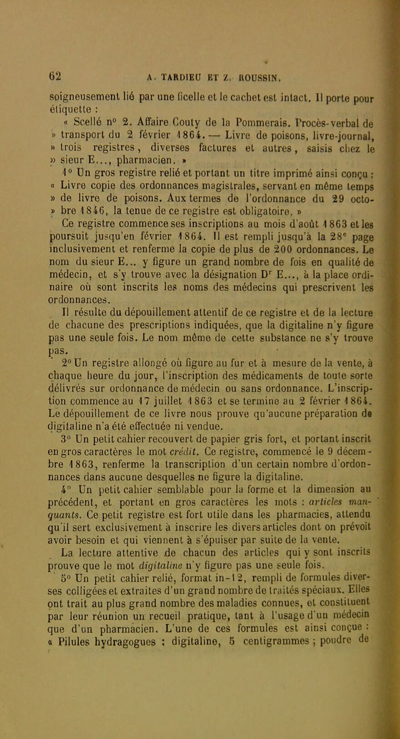 soigneusement lié par une ficelle et le cachet est intact. Il porte pour étiquette : « Scellé n° 2. Affaire Couly de la Pommerais. Procès-verbal de » transport du 2 février 4 864.— Livre de poisons, livre-journal, » trois registres, diverses factures et autres, saisis chez le » sieur E..., pharmacien. » 1° Un gros registre relié et portant un titre imprimé ainsi conçu : a Livre copie des ordonnances magistrales, servant en même temps » de livre de poisons. Aux termes de l'ordonnance du 29 octo- » bre 1 846, la tenue de ce registre est obligatoire. » Ce registre commence ses inscriptions au mois d'août 4 863 et les poursuit jusqu'en février 4 864. Il est rempli jusqu'à la 28* page inclusivement et renferme la copie de plus de 200 ordonnances. Le nom du sieur E... y flgure un grand nombre de fois en qualité de médecin, et s'y trouve avec la désignation D E,.., à la place ordi- naire où sont inscrits les noms des médecins qui prescrivent les ordonnances. Il résulte du dépouillement attentif de ce registre et de la lecture de chacune des prescriptions indiquées, que la digitaline n'y figure pas une seule fois. Le nom même de cette substance ne s'y trouve pas. 2 Un registre allongé où figure au fur et à mesure de la vente, à chaque heure du jour, l'inscription des médicaments de toute sorte délivrés sur ordonnance de médecin ou sans ordonnance. L'inscrip- tion commence au 17 juillet 4 863 et se termine au 2 février 4 864. Le dépouillement de ce livre nous prouve qu'aucune préparation de digitaline n'a été effectuée ni vendue. 3° Un pelitcahier recouvert de papier gris fort, et portant inscrit en gros caractères le mot crédit. Ce registre, commencé le 9 décem- bre 1863, renferme la transcription d'un certain nombre d'ordon- nances dans aucune desquelles ne figure la digitaline. 4 Un petit cahier semblable pour la forme et la dimension au précédent, et portant en gros caractères les mots : articles man- quants. Ce petit registre est fort utile dans les pharmacies, attendu qu'il sert exclusivement à inscrire les divers articles dont on prévoit avoir besoin et qui viennent à s'épuiser par suite de la vente. La lecture attentive .de chacun des articles qui y sont inscrits prouve que le mot digitaline n'y figure pas une seule fois. 5° Un petit cahier relié, format in-12, rempli de formules diver- ses colligées et extraites d'un grand nombre de traités spéciaux. Elles ont trait au plus grand nombre des maladies connues, et constituent par leur réunion un recueil pratique, tant à l'usage d un médecin que d'un pharmacien. L'une de ces formules est ainsi conçue : « Pilules hydragogues : digitaline, 5 centigrammes ; poudre de