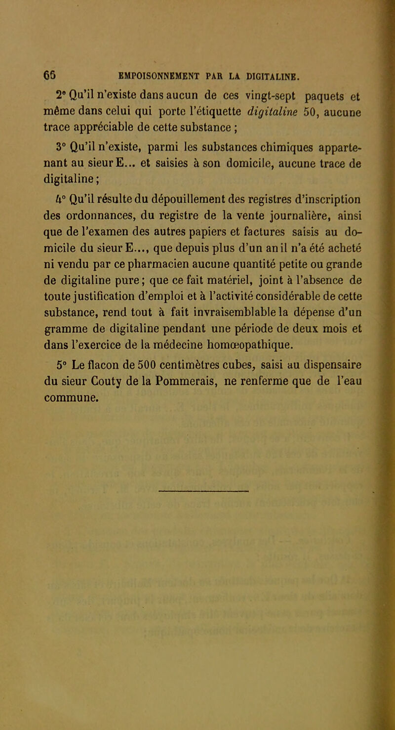 2 Qu'il n'existe dans aucun de ces vingt-sept paquets et même dans celui qui porte l'étiquette digitaline 50, aucune trace appréciable de cette substance ; 3° Qu'il n'existe, parmi les substances chimiques apparte- nant au sieur E... et saisies à son domicile, aucune trace de digitaline ; k° Qu'il résulte du dépouillement des registres d'inscription des ordonnances, du registre de la vente journalière, ainsi que de l'examen des autres papiers et factures saisis au do- micile du sieur E..., que depuis plus d'un an il n'a été acheté ni vendu par ce pharmacien aucune quantité petite ou grande de digitaline pure ; que ce fait matériel, joint à l'absence de toute justification d'emploi et à l'activité considérable de cette substance, rend tout à fait invraisemblable la dépense d'un gramme de digitaline pendant une période de deux mois et dans l'exercice de la médecine homœopathique. 5° Le flacon de 500 centimètres cubes, saisi au dispensaire du sieur Couty de la Pommerais, ne renferme que de l'eau commune.