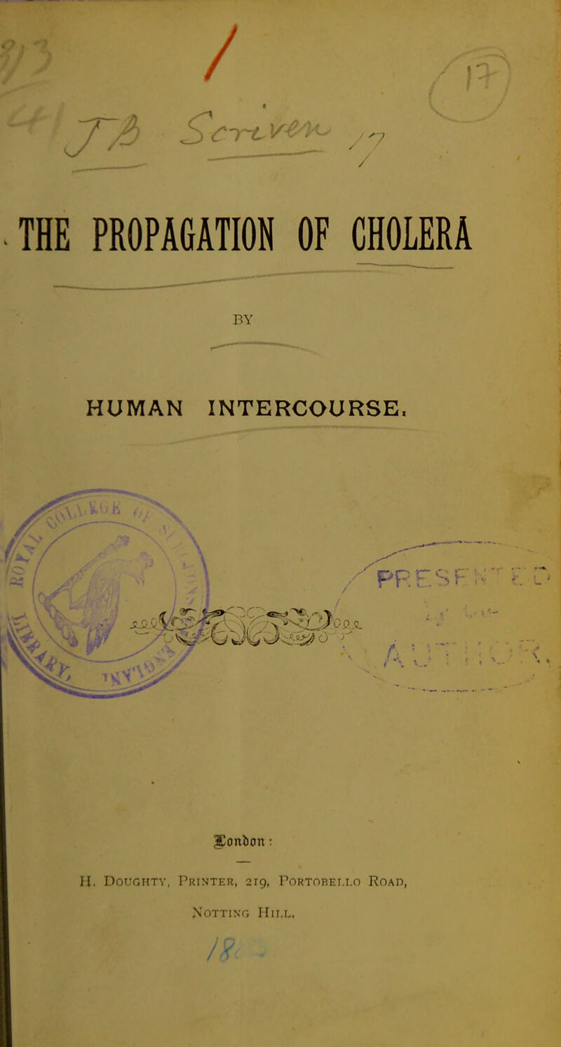 THE PROPAGATION OF CHOLERA HUMAN INTERCOURSE. H. Doughty, Printer, 219, Portobei.lo Road, NOTTING HlI.L,