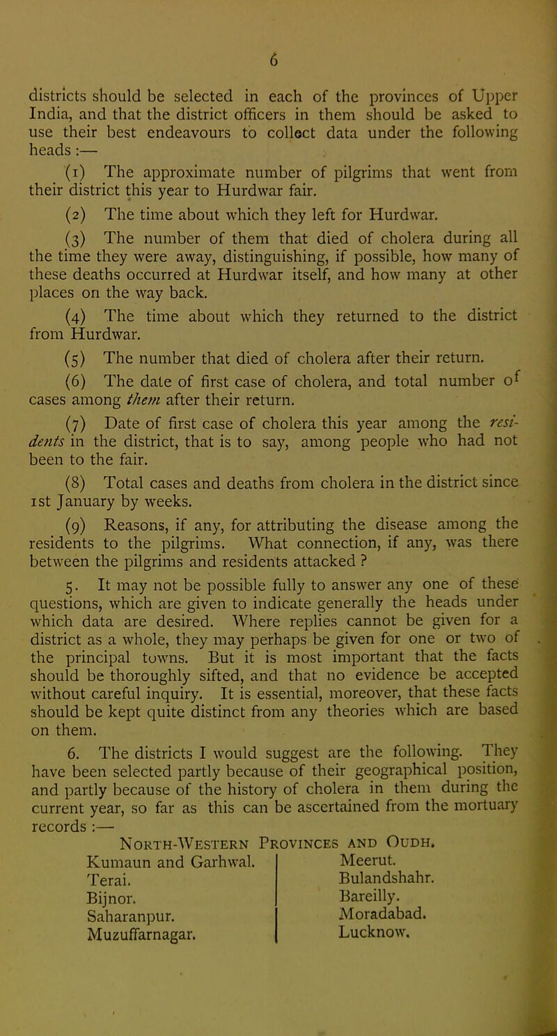 districts should be selected in each of the provinces of Upper India, and that the district officers in them should be asked to use their best endeavours to collect data under the following heads:— (1) The approximate number of pilgrims that went from their district this year to Hurdwar fair. (2) The time about which they left for Hurdwar, {3) The number of them that died of cholera during all the time they were away, distinguishing, if possible, how many of these deaths occurred at Hurdwar itself, and how many at other places on the way back. (4) The time about which they returned to the district from Hurdwar. (5) The number that died of cholera after their return. (6) The date of first case of cholera, and total number cases among them after their return. (7) Date of first case of cholera this year among the resi- dents in the district, that is to say, among people who had not been to the fair. (8) Total cases and deaths from cholera in the district since ist January by weeks. (9) Reasons, if any, for attributing the disease among the residents to the pilgrims. What connection, if any, was there between the pilgrims and residents attacked ? 5. It may not be possible fully to answer any one of these questions, which are given to indicate generally the heads under which data are desired. Where replies cannot be given for a district as a whole, they may perhaps be given for one or two of the principal tow^ns. But it is most important that the facts should be thoroughly sifted, and that no evidence be accepted without careful inquiry. It is essential, moreover, that these facts should be kept quite distinct from any theories which are based on them. 6. The districts I would suggest are the following. They have been selected partly because of their geographical position, and partly because of the history of cholera in them during the current year, so far as this can be ascertained from the mortuary records :— North-Western Provinces and Oudh. Kumaun and Garhwal. Terai. Bijnor. Saharanpur. Muzuffarnagar. Meerut. Bulandshahr. Bareilly. Moradabad. Lucknow.