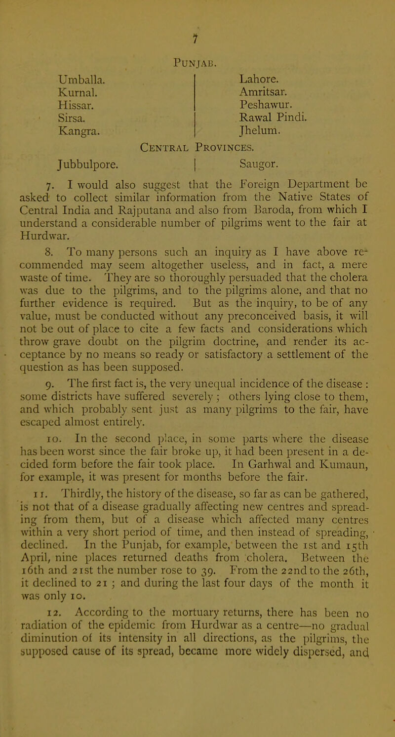 Punjab. Umballa, Kurnal. Hissar. Sirsa. Lahore. Amritsar. Kangra. Peshawur. Rawal Pindi. Jhelum. Central Provinces. Jubbulpore. Saugor. 7. I would also suggest that the Foreign Department be asked to collect similar information from the Native States of Central India and Rajputana and also from Baroda, from which I understand a considerable number of pilgrims went to the fair at Hurdwar. 8. To many persons such an inquiry as I have above re- commended may seem altogether useless, and in fact, a mere waste of time. They are so thoroughly persuaded that the cholera was due to the pilgrims, and to the pilgrims alone, and that no further evidence is required. But as the inquiry, to be of any value, must be conducted without any preconceived basis, it will not be out of place to cite a few facts and considerations which throw grave doubt on the pilgrim doctrine, and render its ac- ceptance by no means so ready or satisfactory a settlement of the question as has been supposed. 9. The first fact is, the very unequal incidence of the disease : some districts have suffered severely ; others lying close to them, and which probably sent just as many pilgrims to the fair, have escaped almost entirely. 10. In the second jjlace, in some parts where the disease has been worst since the fair broke up, it had been present in a de- cided form before the fair took place. In Garhwal and Kumaun, for example, it was present for months before the fair. 11. Thirdly, the history of the disease, so far as can be gathered, is not that of a disease gradually affecting new centres and spread- ing from them, but of a disease which affected many centres within a very short period of time, and then instead of spreading, declined. In the Punjab, for example, between the ist and 15th April, nine places returned deaths from cholera. Between the 16th and 21st the number rose to 39. From the 22nd to the 26th, it declined to 21 ; and during the last four days of the month it was only 10. 12. According to the mortuary returns, there has been no radiation of the epidemic from Hurdwar as a centre—no gradual diminution of its intensity in all directions, as the pilgrims, the supposed cause of its spread, became more widely dispersed, and