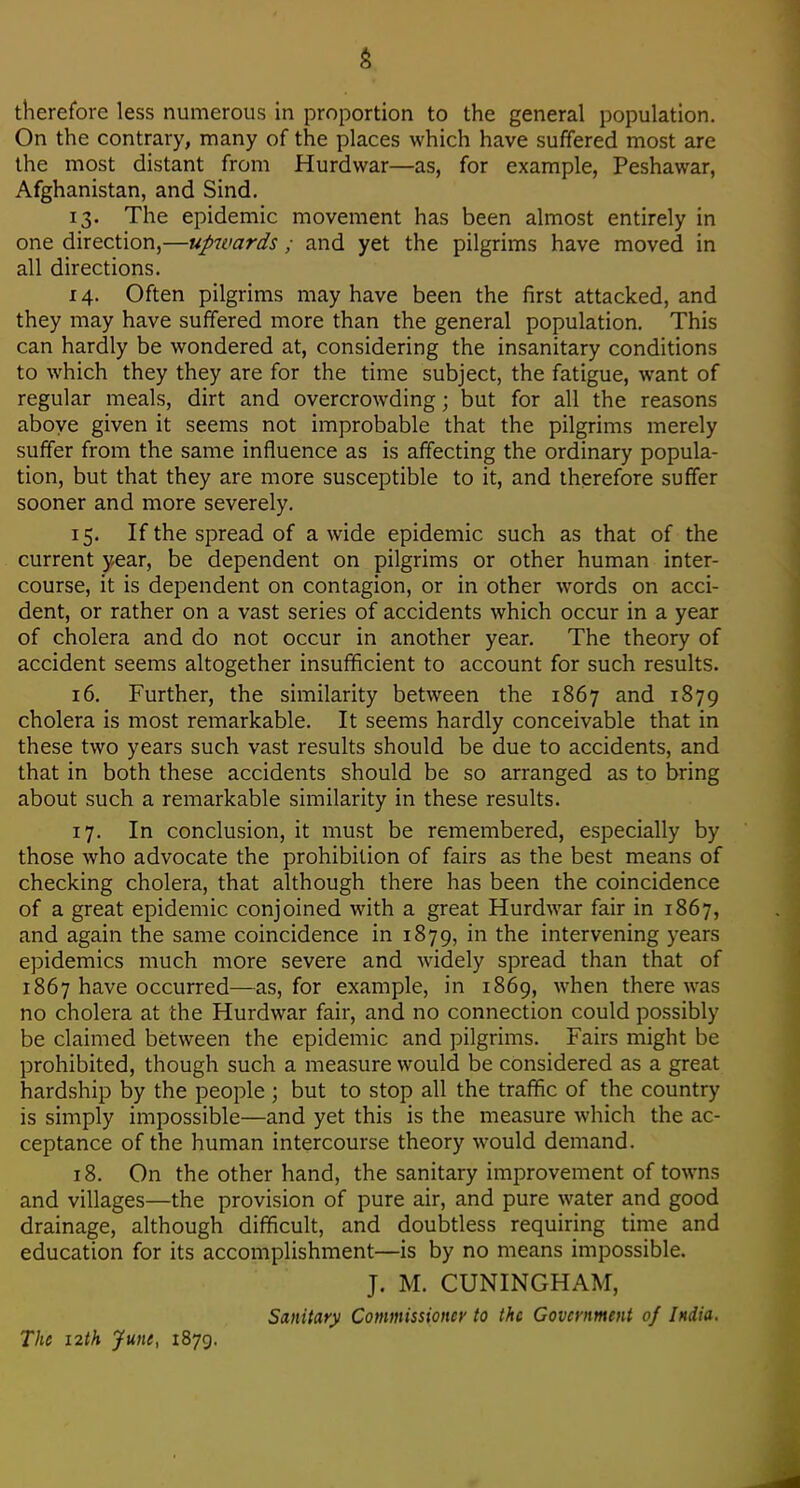 therefore less numerous in proportion to the general population. On the contrary, many of the places which have suffered most are the most distant from Hurdwar—as, for example, Peshawar, Afghanistan, and Sind. 13. The epidemic movement has been almost entirely in one direction,—upwards; and yet the pilgrims have moved in all directions. 14. Often pilgrims may have been the first attacked, and they may have suffered more than the general population. This can hardly be wondered at, considering the insanitary conditions to which they they are for the time subject, the fatigue, want of regular meals, dirt and overcrowding; but for all the reasons aboye given it seems not improbable that the pilgrims merely suffer from the same influence as is affecting the ordinary popula- tion, but that they are more susceptible to it, and therefore suffer sooner and more severely. 15. If the spread of a wide epidemic such as that of the current year, be dependent on pilgrims or other human inter- course, it is dependent on contagion, or in other words on acci- dent, or rather on a vast series of accidents which occur in a year of cholera and do not occur in another year. The theory of accident seems altogether insufficient to account for such results. 16. Further, the similarity between the 1867 and 1879 cholera is most remarkable. It seems hardly conceivable that in these two years such vast results should be due to accidents, and that in both these accidents should be so arranged as to bring about such a remarkable similarity in these results. 17. In conclusion, it must be remembered, especially by those who advocate the prohibition of fairs as the best means of checking cholera, that although there has been the coincidence of a great epidemic conjoined with a great Hurdwar fair in 1867, and again the same coincidence in 1879, in the intervening years epidemics much more severe and widely spread than that of 1867 have occurred—as, for example, in 1869, when there was no cholera at the Hurdwar fair, and no connection could possibly be claimed between the epidemic and pilgrims. Fairs might be prohibited, though such a measure would be considered as a great hardship by the people ; but to stop all the traffic of the country is simply impossible—and yet this is the measure which the ac- ceptance of the human intercourse theory w^ould demand. 18. On the other hand, the sanitary improvement of towns and villages—the provision of pure air, and pure water and good drainage, although difficult, and doubtless requiring time and education for its accomplishment—is by no means impossible. J. M. CUNINGHAM, Sanitary Commissioner to the Government of India. The i2th yune, 1879.