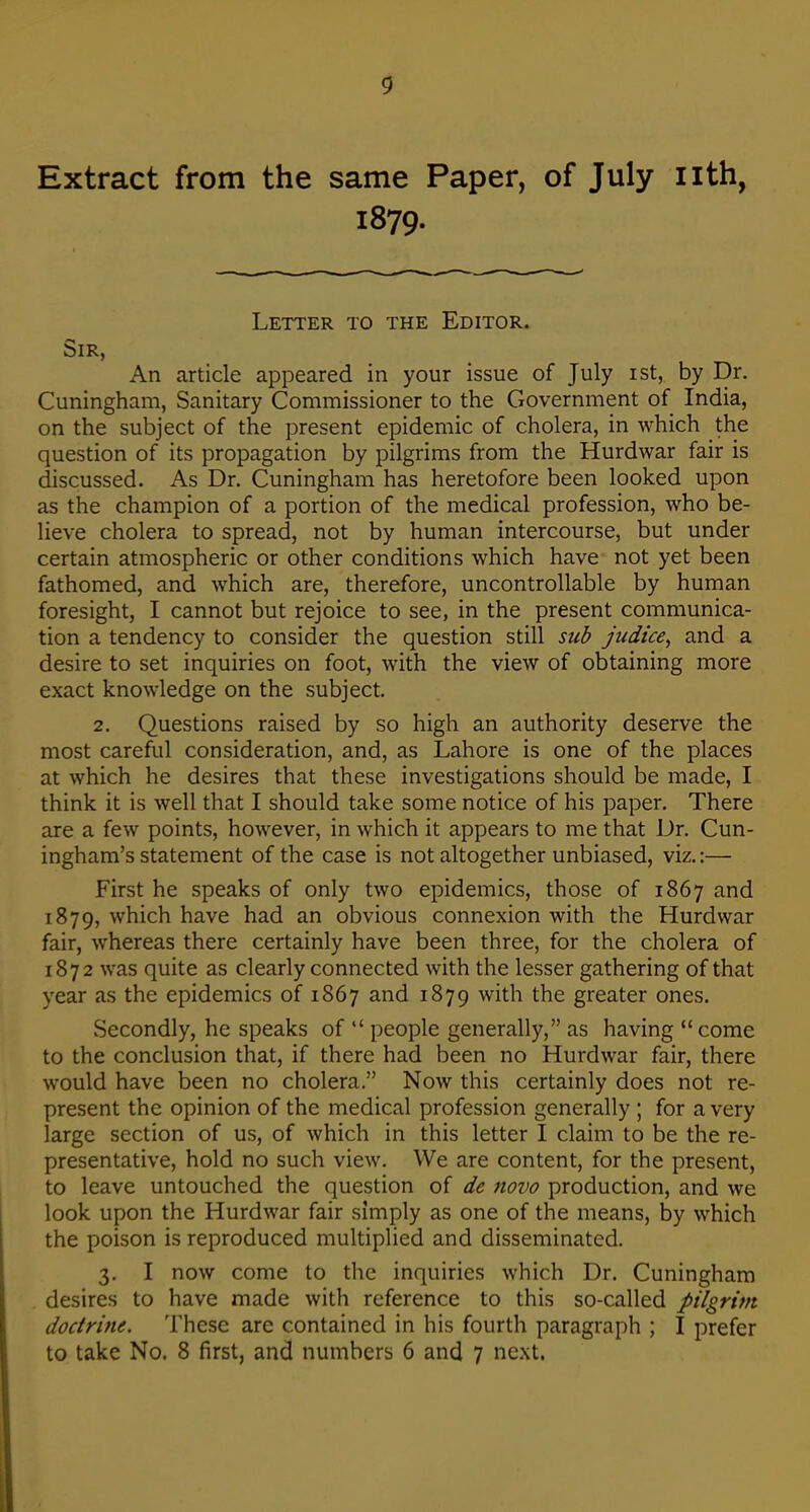 Extract from the same Paper, of July nth, 1879. Letter to the Editor. Sir, An article appeared in your issue of July ist, by Dr. Cuningham, Sanitary Commissioner to the Government of India, on the subject of the present epidemic of cholera, in which the question of its propagation by pilgrims from the Hurdwar fair is discussed. As Dr. Cuningham has heretofore been looked upon as the champion of a portion of the medical profession, who be- lieve cholera to spread, not by human intercourse, but under certain atmospheric or other conditions which have not yet been fathomed, and which are, therefore, uncontrollable by human foresight, I cannot but rejoice to see, in the present communica- tion a tendency to consider the question still sub judice, and a desire to set inquiries on foot, with the view of obtaining more exact knowledge on the subject. 2. Questions raised by so high an authority deserve the most careful consideration, and, as Lahore is one of the places at which he desires that these investigations should be made, I think it is well that I should take some notice of his paper. There are a few points, however, in which it appears to me that Dr. Cun- ingham's statement of the case is not altogether unbiased, viz.:— First he speaks of only two epidemics, those of 1867 and 1879, which have had an obvious connexion with the Hurdwar fair, whereas there certainly have been three, for the cholera of 1872 was quite as clearly connected with the lesser gathering of that year as the epidemics of 1867 and 1879 with the greater ones. Secondly, he speaks of  people generally, as having  come to the conclusion that, if there had been no Hurdwar fair, there would have been no cholera. Now this certainly does not re- present the opinion of the medical profession generally ; for a very large section of us, of which in this letter I claim to be the re- presentative, hold no such view. We are content, for the present, to leave untouched the question of de novo production, and we look upon the Hurdwar fair simply as one of the means, by which the poison is reproduced multiplied and disseminated. 3. I now come to the inquiries which Dr. Cuningham desires to have made with reference to this so-called pilgrim doctrine. These are contained in his fourth paragraph ; I prefer to take No. 8 first, and numbers 6 and 7 next.