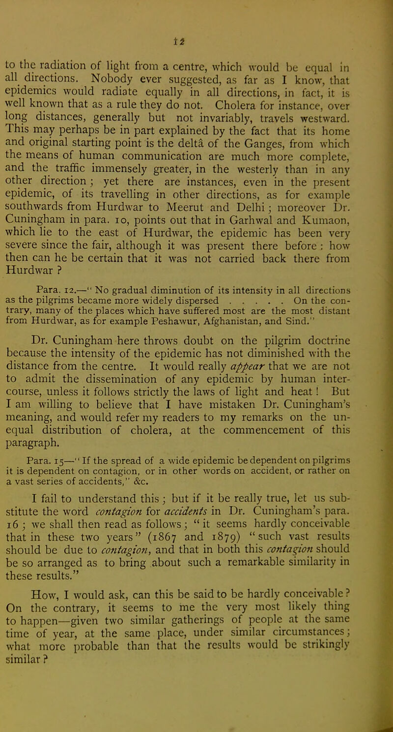 t2 to the radiation of light from a centre, which would be equal in all directions. Nobody ever suggested, as far as I know, that epidemics would radiate equally in all directions, in fact, it is well known that as a rule they do not. Cholera for instance, over long distances, generally but not invariably, travels westward. This may perhaps be in part explained by the fact that its home and original starting point is the delta of the Ganges, from which the means of human communication are much more complete, and the traffic immensely greater, in the westerly than in any other direction ; yet there are instances, even in the present epidemic, of its travelling in other directions, as for example southwards from Hurdwar to Meerut and Delhi; moreover Dr. Cuningham in para. lo, points out that in Garhwal and Kumaon, which lie to the east of Hurdwar, the epidemic has been very severe since the fair, although it was present there before : how then can he be certain that it was not carried back there from Hurdwar ? Para. 12.— No gradual diminution of its intensity in all directions as the pilgrims became more widely dispersed On the con- trary, many of the places which have suffered most are the most distant from Hurdwar, as for example Peshawur, Afghanistan, and Sind. Dr. Cuningham here throws doubt on the pilgrim doctrine because the intensity of the epidemic has not diminished with the distance from the centre. It would really appear that we are not to admit the dissemination of any epidemic by human inter- course, unless it follows strictly the laws of light and heat! But I am willing to believe that I have mistaken Dr. Cuningham's meaning, and would refer my readers to my remarks on the un- equal distribution of cholera, at the commencement of this paragraph. Para. 15— If the spread of a wide epidemic be dependent on pilgrims it is dependent on contagion, or in other words on accident, or rather on a vast series of accidents, &c. I fail to understand this ; but if it be really true, let us sub- stitute the word contagion for accidents in Dr. Cuningham's para. 16 ; we shall then read as follows; it seems hardly conceivable that in these two years (1867 and 1879) such vast results should be due to contagion, and that in both this contagion should be so arranged as to bring about such a remarkable similarity in these results. How, I would ask, can this be said to be hardly conceivable ? On the contrary, it seems to me the very most likely thing to happen—given two similar gatherings of people at the same time of year, at the same place, under similar circumstances; what more probable than that the results would be strikingly similar ?