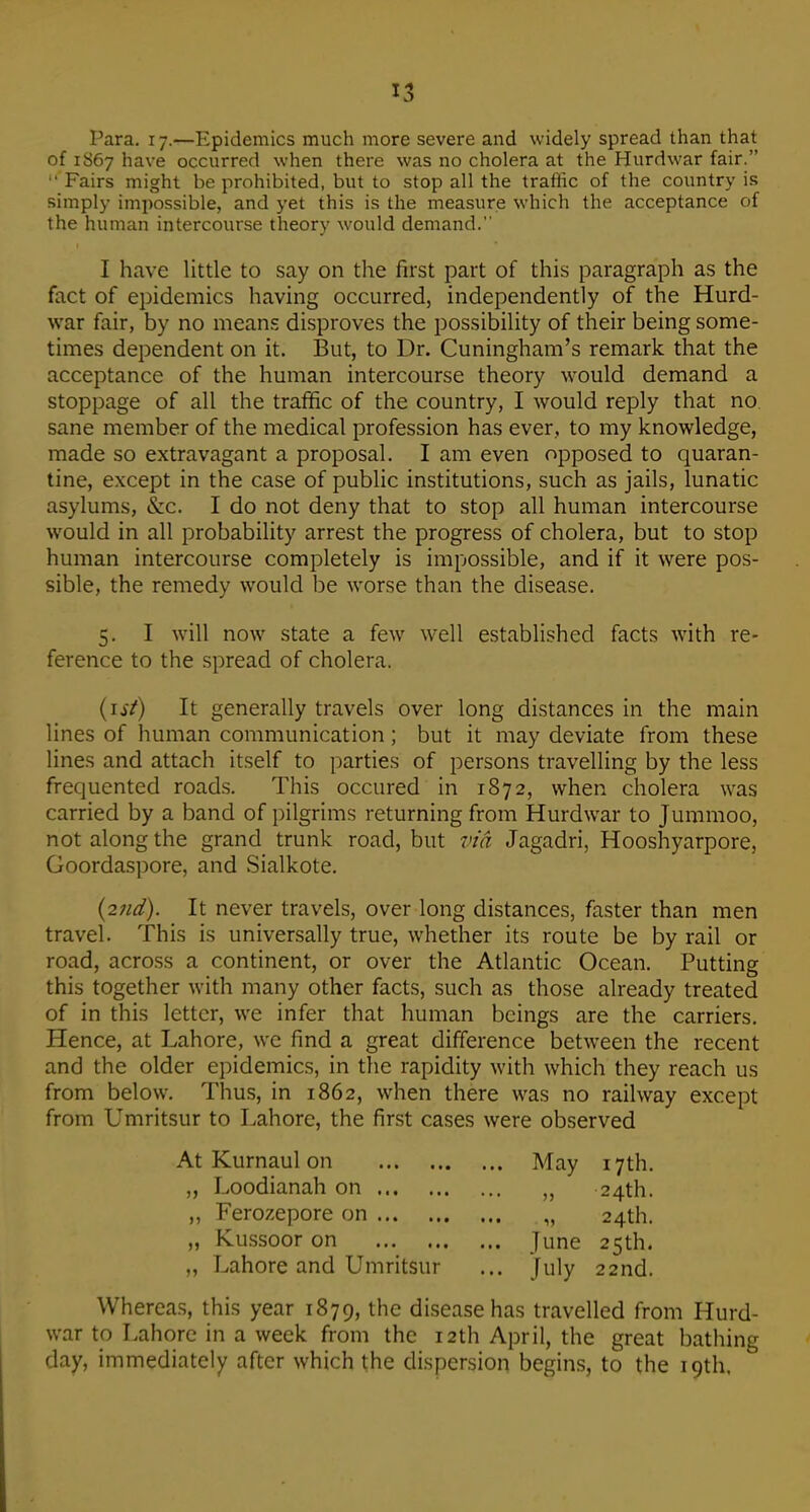 Para, 17.—Epidemics much more severe and widely spread than that of 1S67 have occurred when there was no cholera at the Hurdwar fair.  Fairs might be prohibited, but to stop all the traffic of the country is simply impossible, and yet this is the measure which the acceptance of the human intercourse theory would demand. I have little to say on the first part of this paragraph as the fact of epidemics having occurred, independently of the Hurd- war fair, by no means disproves the possibility of their being some- times dependent on it. But, to Dr. Cuningham's remark that the acceptance of the human intercourse theory would demand a stoppage of all the traffic of the country, I would reply that no sane member of the medical profession has ever, to my knowledge, made so extravagant a proposal. I am even opposed to quaran- tine, except in the case of public institutions, such as jails, lunatic asylums, &c. I do not deny that to stop all human intercourse would in all probability arrest the progress of cholera, but to stop human intercourse completely is impossible, and if it were pos- sible, the remedy would be worse than the disease. 5. I will now state a few well established facts with re- ference to the spread of cholera. (ist) It generally travels over long distances in the main lines of human communication; but it may deviate from these lines and attach itself to parties of persons travelling by the less frequented road.s. This occured in 1872, when cholera was carried by a band of pilgrims returning from Hurdwar to Jummoo, not along the grand trunk road, but vm Jagadri, Hooshyarpore, Goordaspore, and Sialkote. {2?id). It never travels, over long distances, faster than men travel. This is universally true, whether its route be by rail or road, across a continent, or over the Atlantic Ocean. Putting this together with many other facts, such as those already treated of in this letter, we infer that human beings are the carriers. Hence, at Lahore, we find a great difference between the recent and the older epidemics, in the rapidity with which they reach us from below. Thus, in 1862, when there was no railway except from Umritsur to Lahore, the first cases were observed AtKurnaulon May 17th. „ Loodianah on „ 24th. „ Ferozepore on . „ 24th. „ Ku.ssoor on June 25th. „ Lahore and Umritsur ... July 22nd. Whereas, this year 1879, the disease has travelled from Hurd- war to Lahore in a week from the 12th April, the great bathing day, immediately after which the dispersion begins, to the 19th.