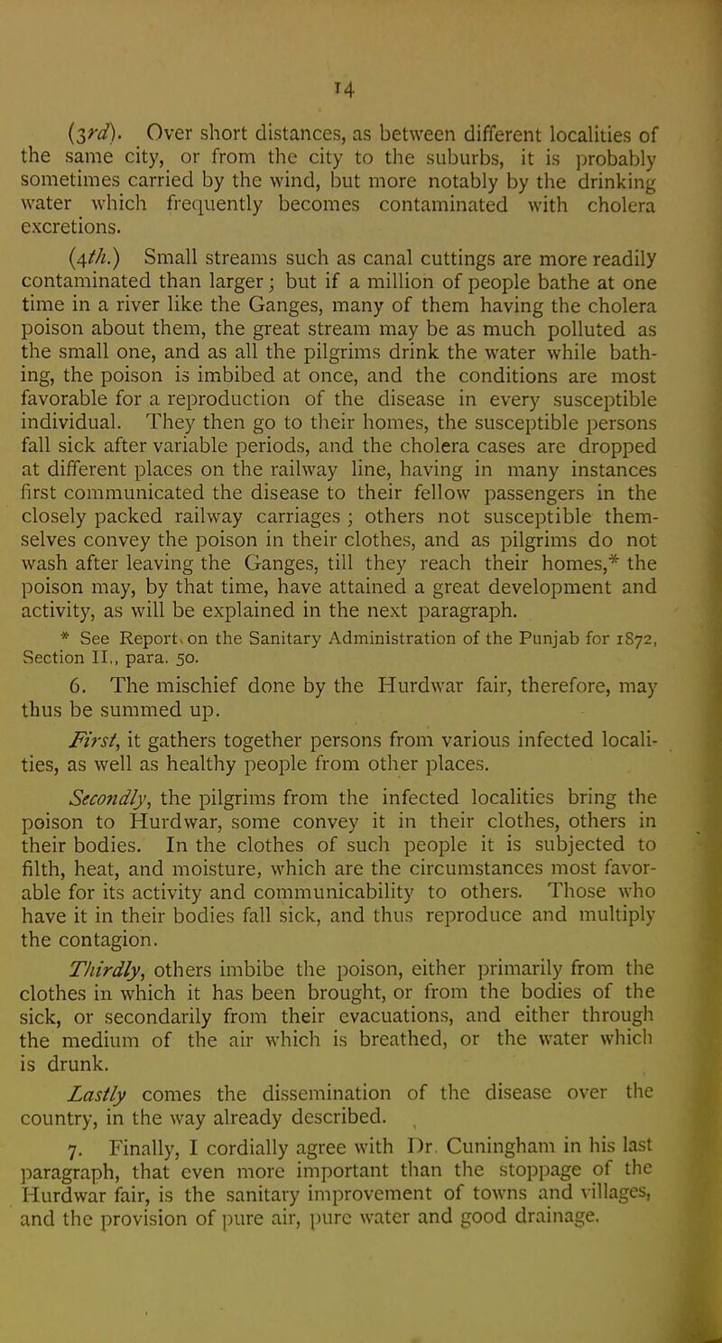 (S^d). Over short distances, as between different localities of the same city, or from the city to the suburbs, it is j^robably sometimes carried by the wind, but more notably by the drinking water which frequently becomes contaminated with cholera excretions. (4///!.) Small streams such as canal cuttings are more readily contaminated than larger; but if a million of people bathe at one time in a river like the Ganges, many of them having the cholera poison about them, the great stream may be as much polluted as the small one, and as all the pilgrims drink the water while bath- ing, the poison is imbibed at once, and the conditions are most favorable for a reproduction of the disease in every susceptible individual. They then go to their homes, the susceptible persons fall sick after variable periods, and the cholera cases are dropped at different places on the railway line, having in many instances first communicated the disease to their fellow passengers in the closely packed railway carriages ; others not susceptible them- selves convey the poison in their clothes, and as pilgrims do not wash after leaving the Ganges, till they reach their homes,* the poison may, by that time, have attained a great development and activity, as will be explained in the next paragraph. * See Report-on the Sanitary Administration of the Punjab for 1872, Section II,, para. 50. 6, The mischief done by the Hurdwar fair, therefore, may thus be summed up. M'rs^, it gathers together persons from various infected locali- ties, as well as healthy people from other places. Second/}', the pilgrims from the infected localities bring the poison to Hurdwar, some convey it in their clothes, others in their bodies. In the clothes of such people it is subjected to filth, heat, and moisture, which are the circumstances most favor- able for its activity and communicability to others. Those who have it in their bodies fall sick, and thus reproduce and multiply the contagion. Thirdly, others imbibe the poison, either primarily from the clothes in which it has been brought, or from the bodies of the sick, or secondarily from their evacuations, and either through the medium of the air which is breathed, or the water which is drunk. Lastly comes the dissemination of the disease over the country, in the way already described. 7. Finally, I cordially agree with I)r Cuningham in his last paragraph, that even more important than the stoppage of the Hurdwar fair, is the sanitary improvement of towns and villages, and the provision of pure air, pure water and good drainage.