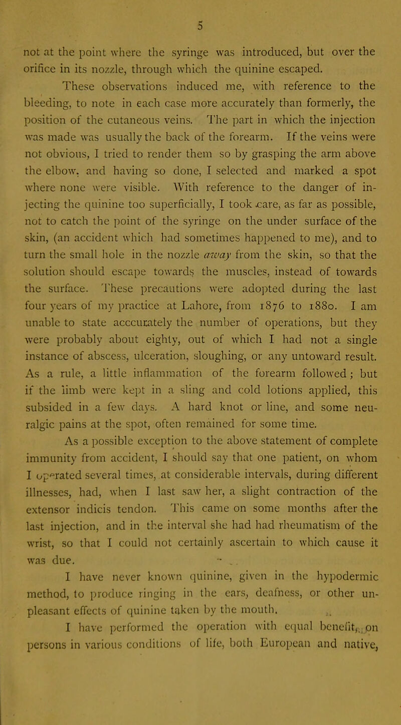 not at the point where the syringe was introduced, but over the orifice in its nozzle, through which the quinine escaped. These observations induced me, with reference to the bleeding, to note in each case more accurately than formerly, the position of the cutaneous veins. The part in which the injection was made was usually the back of the forearm. If the veins were not obvious, I tried to render them so by grasping the arm above the elbow, and having so done, I selected and marked a spot where none were visible. With reference to the danger of in- jecting the quinine too superficially, I took jcare, as far as possible, not to catch the point of the syringe on the under surface of the skin, (an accident which had sometimes happened to me), and to turn the small liole in the nozzle away from the skin, so that the solution should escape towards the muscles, instead of towards the surface. These precautions were adopted during the last four years of my practice at Lahore, from 1876 to 1880. I am unable to state acccumtely the number of operations, but they were probably about eighty, out of which I had not a single instance of abscess, ulceration, sloughing, or any untoward result. As a rule, a little inflammation of the forearm followed; but if the limb were kept in a sling and cold lotions applied, this subsided in a few days. A hard knot or line, and some neu- ralgic pains at the spot, often remained for some time. As a possible exception to the above statement of complete immunity from accident, I should say that one patient, on whom I op'^rated several times, at considerable intervals, during different illnesses, had, when 1 last saw her, a slight contraction of the extensor indicis tendon. This came on some months after the last injection, and in the interval she had had rheumatism of the wrist, so that I could not certainly ascertain to which cause it was due. - , I have never known quinine, given in the hypodermic method, to produce ringing in the ears, deafness, or other un- pleasant effects of quinine taken by the mouth. I have performed the operation with ecjual benefit,,^pn persons in various conditions of life, both European and native,