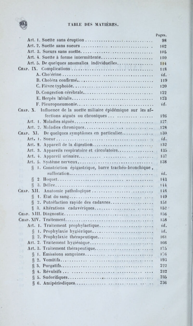 Pages. Art. 1. Suette sans éruption 98 Art. 2. Suette sans sueurs ... 102 Art. 3. Sueurs sans suette 105 Art. 4. Suette à forme intermiltente KO Art. 5. De quelques anomalies individuelle* 114 Chap. IX. Complications IlS A. Cho'érine id. B. Choléra confirmé 119 C. Fièvre typhoïde 120 D. Congestion cérébrale 122 E. Herpès labialis 12*3 F. Pleuropneumonie id. Chap. X. Influence de la suette miliaire épidémique sur les af- fections aiguës ou chroniques 1*2G Art. 1. Maladies aiguës 127 Art. 2. Maladies chroniques 128 Chap. XI. De quelques symptômes en particulier 130 Art. j . Sueur . id. Art. 2. Appareil de la digestion 132 Art. 3. Appareils respiratoire et circulatoire 135 Art. 4. Appareil urinaire 137 Art. 5. Système nerveux 138 § 1. Constriclion épigastrique, barre trachéo-bronchique , suffocation id. § 2 Hoquet 143 § 3. Délire 144 Chap. XII. Anatomie pathologique 148 § 1. Élat du sang 149 § 2. Putréfaction rapide des cadavres 151 | 3. Altérations cadavériques 152 Chap. Mil. Diagnostic l.r>6 Chap. XIV. Traitement 158 Art. I. Traitement prophylactique id. § I. Prophylaxie hygiénique id. § 2. Prophylaxie thérapeutique Mil Art. 2. Traitement hygiénique 1G6 Art. 3. Traitement thérapeutique 175 § 1. Émissions sanguines ■ )G § 2. Vomitifs 193 § 3. Purgatifs 222 § 4. Révulsifs 232 § 5. Sudorifiques 235