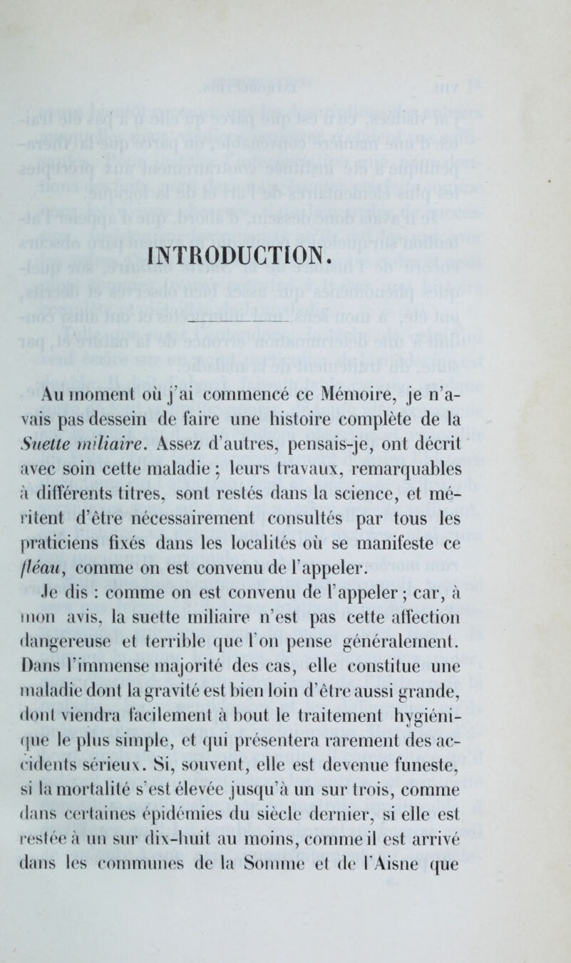 INTRODUCTION. Au moment où j'ai commencé ce Mémoire, je n'a- vais pas dessein de faire une histoire complète de la Suette miliaire. Assez d'autres, pensais-je, ont décrit avec soin cette maladie ; leurs travaux, remarquables à. différents titres, sont restés dans la science, et mé- ritent d'être nécessairement consultés par tous les praticiens fixés dans les localités où se manifeste ce fléau, comme on est convenu de l'appeler. Je dis : comme on est convenu de l'appeler ; car, à mon avis, la suette miliaire n'est pas cette affection dangereuse et terrible que l'on pense généralement. Dans l'immense majorité des cas, elle constitue une maladie dont la gravité est bien loin d'être aussi grande, dont viendra facilement à bout le traitement hygiéni- que le plus simple, et qui présentera rarement des ac- cidents sérieux. Si, souvent, elle est devenue funeste, si la mortalité s'est élevée jusqu'à un sur trois, comme dans certaines épidémies du siècle dernier, si elle est restée à un sur dix-huit au moins, comme il est arrivé dans les communes de la Somme et de l'Aisne que