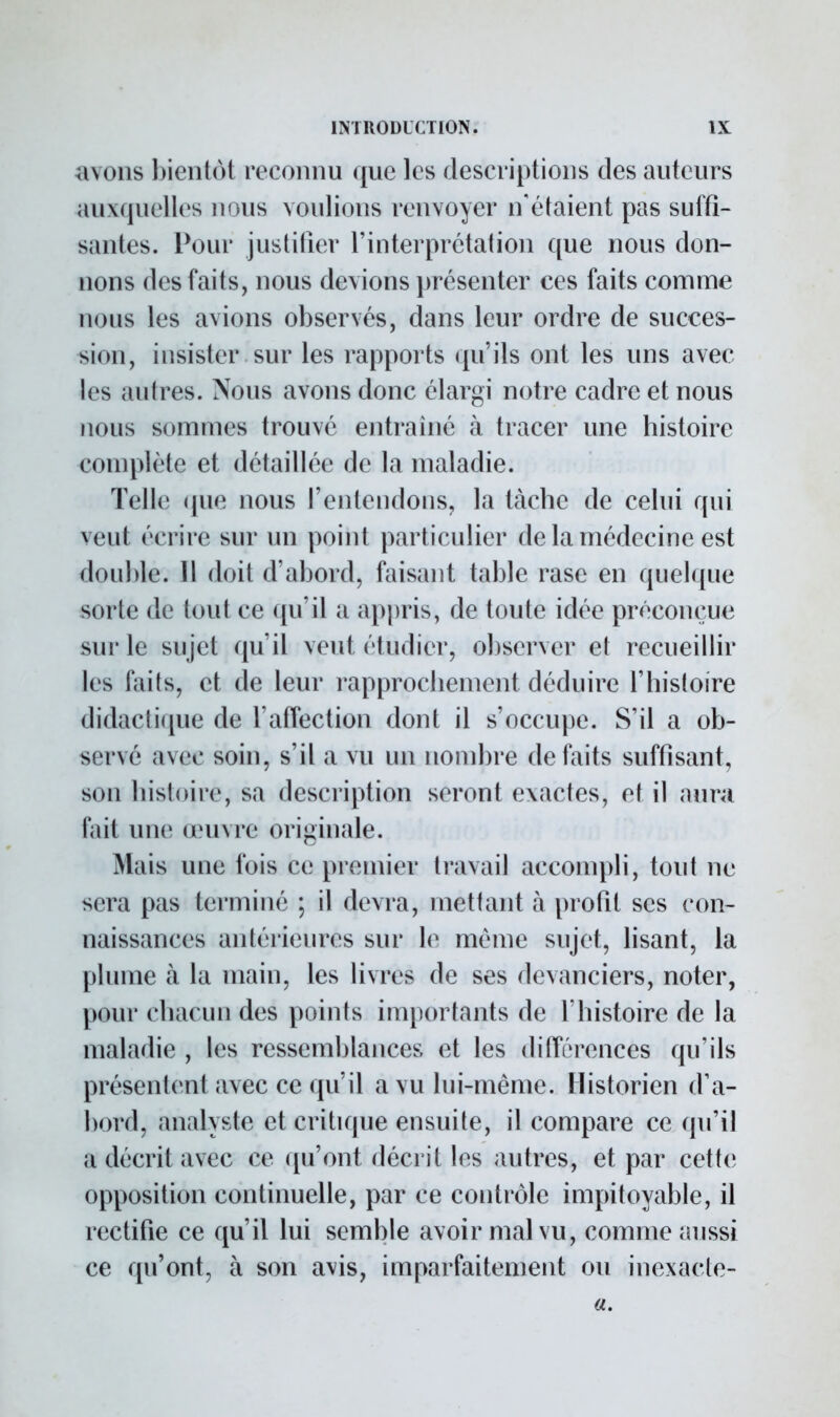 ayons bientôt reconnu que les descriptions des auteurs auxquelles nous voulions renvoyer n'étaient pas suffi- santes. Pour justifier l'interprétation que nous don- nons des faits, nous devions présenter ces faits comme nous les avions observés, dans leur ordre de succes- sion, insister sur les rapports qu'ils ont les uns avec les autres. Nous avons donc élargi notre cadre et nous nous sommes trouvé entraîné à tracer une histoire complète et détaillée de la maladie. Telle que nous l'entendons, la tache de celui qui veut écrire sur un point particulier de la médecine est double. 11 doit d'abord, faisant table rase en quelque sorte de tout ce qu'il a appris, de toute idée préconçue sur le sujet qu'il veut étudier, observer et recueillir les faits, et de leur rapprochement déduire l'histoire didactique de l'affection dont il s'occupe. S'il a ob- s<T\é avec soin, s'il a vu un nombre défaits suffisant, son histoire, sa description seront exactes, et il aura fait une œuvre originale. Mais une fois ce premier travail accompli, tout ne sera pas terminé ; il devra, mettant à profit ses con- naissances anlérieures sur le même sujet, lisant, la plume à la main, les livres de ses devanciers, noter, peur chacun des points importants de l'histoire de la maladie , les ressemblances et les différences qu'ils présentent avec ce qu'il a vu lui-même. Historien d'a- bord, analyste et critique ensuite, il compare ce qu'il a décrit avec ce qu'ont décrit les autres, et par cette opposition continuelle, par ce contrôle impitoyable, il rectifie ce qu'il lui semble avoir mal vu, comme aussi ce qu'ont, à son avis, imparfaitement ou inexacte- a.