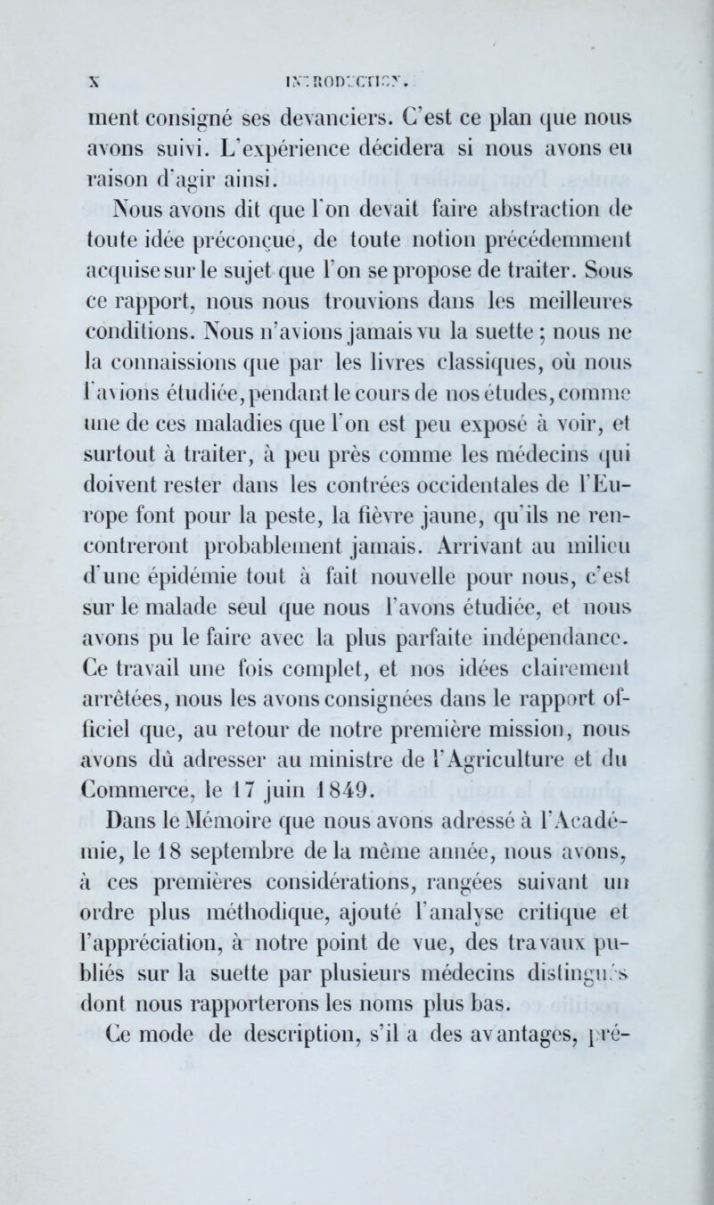 iX'.ROD'Jcnr.y. ment consigné ses devanciers. C'est ce plan que nous avons suivi. L'expérience décidera si nous avons eu raison d'agir ainsi. Nous avons dit que Ton devait faire abstraction de toute idée préconçue, de toute notion précédemment acquise sur le sujet que l'on se propose de traiter. Sous ce rapport, nous nous trouvions dans les meilleures conditions. Nous n'avions jamais vu la suette ; nous ne la connaissions que par les livres classiques, où nous l'avions étudiée, pendant le cours de nos études, comme une de ces maladies que l'on est peu exposé à voir, et surtout à traiter, à peu près comme les médecins qui doivent rester dans les contrées occidentales de l'Eu- rope font pour la peste, la fièvre jaune, qu'ils ne ren- contreront probablement jamais. Arrivant au milieu d une épidémie tout à fait nouvelle pour nous, c'est sur le malade seul que nous l'avons étudiée, et nous avons pu le faire avec la plus parfaite indépendance. Ce travail une fois complet, et nos idées clairement arrêtées, nous les avons consignées dans le rapport of- ficiel que, au retour de notre première mission, nous avons du adresser au ministre de l'Agriculture et du Commerce, le 17 juin 1849. Dans le Mémoire que nous avons adressé à l'Acadé- mie, le 18 septembre de la même année, nous avons, à ces premières considérations, rangées suivant un ordre plus méthodique, ajouté F analyse critique et l'appréciation, à notre point de vue, des travaux pu- bliés sur la suette par plusieurs médecins distinguas dont nous rapporterons les noms plus bas. Ce mode de description, s'il a des avantages, pté-