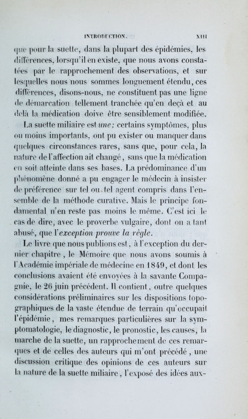 que pour la suette:, dans la plupart des épidémies, les différences, lorsqu'il en existe, que nous avons consta- tées par le rapprochement des observations, et sur lesquelles nous nous sommes longuement étendu, ces différences, disons-nous, ne constituent pas une ligne de démarcation tellement tranchée qu'en deçà et au delà la médication doive être sensiblement modifiée. La suette miliaire estm?c; certains symptômes, plus ou moins importants, ont pu exister ou manquer dans quelques circonstances rares, sans que, pour cela, la nature de l'affection ait changé, sans que la médication ( ii soil atteinte dans ses bases. La prédominance d'un phénomène donné a pu engager le médecin à insister de préférence sur tel ou tel agent compris dans l'en- semble de la méthode curative. Mais le principe fon- damental n'en reste pas moins le même. C'est ici le cas de dire, avec le proverbe vulgaire, dont on a tant abusé, que Xexception prouve la règle. Le livre que nous publions est, à l'exception du der- nier chapitre , le Mémoire que nous avons soumis à l'Académie impériale de médecine en 1849, et dont les conclusions avaient été envoyées à la savante Compa- gnie, le 26 juin précédent. Il contient , outre quelques considérations préliminaires sur les dispositions topo- graphiques de la vaste étendue de terrain qu'occupail l'épidémie, mes remarques particulières sur la sym- ptomatologie, le diagnostic, le pronostic, les causes, la marche de la suette, un rapprochement de ces remar- ques et de celles des auteurs qui m'ont précédé , une discussion critique des opinions de ces auteurs sur la nature de la suette miliaire, l'exposé des idées aux-