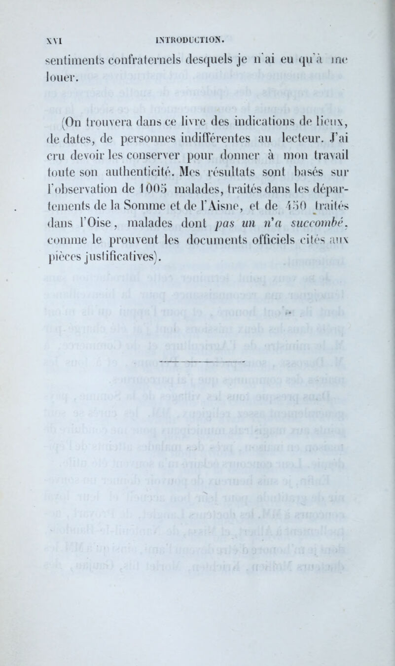 sentiments confraternels desquels je n'ai eu qu'à me louer. (On trouvera dans ce livre des indications de lieux, de dates, de personnes indifférentes au lecteur. J'ai cru devoir les conserver pour donner à mon travail toute son authenticité. Mes résultats sont basés sur l'observation de 1005 malades, traités dans les dépar- tements de la Somme et de l'Aisne, et de 450 traites dans l'Oise, malades dont pas an n'a succombé, comme le prouvent les documents officiels cites aux pièces justificatives).